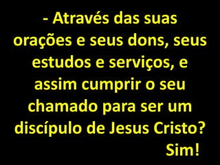 - Através das suas
orações e seus dons, seus
estudos e serviços, e
assim cumprir o seu
chamado para ser um
discípulo de Jesus Cristo?
Sim!
 