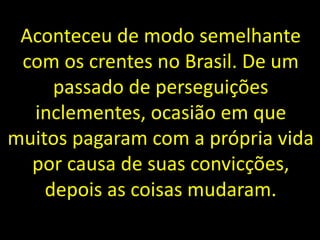 Aconteceu de modo semelhante
com os crentes no Brasil. De um
passado de perseguições
inclementes, ocasião em que
muitos pagaram com a própria vida
por causa de suas convicções,
depois as coisas mudaram.
 