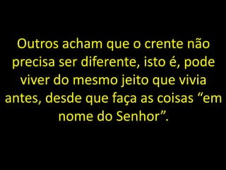 Outros acham que o crente não
precisa ser diferente, isto é, pode
viver do mesmo jeito que vivia
antes, desde que faça as coisas “em
nome do Senhor”.
 
