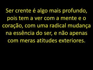 Ser crente é algo mais profundo,
pois tem a ver com a mente e o
coração, com uma radical mudança
na essência do ser, e não apenas
com meras atitudes exteriores.
 