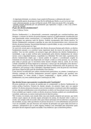A importante distinção, no entanto, é que a partir de Rousseau a soberania não mais é
compreendida apenas da perspectiva que lhe foi atribuída por Bodin, ex parti príncipe mas
como soberania popular, ou seja, no final do século XIX, início do século XX, a lei ganha
validade quando produzida por um parlamento que represente a nação, e este é seu critério
último de validade.
O que são direitos fundamentais?
Oscar Vilhena Vieira
Direitos fundamentais é a denominação comumente empregada por constitucionalistas para
designar o conjunto de direitos da pessoa humana expressa ou implicitamente reconhecidos por
uma determinada ordem constitucional. A Constituição de 1988 incorporou esta terminologia
para designar sua generosa carta de direitos. Embora incorporados pelo direito positivo, os
direitos fundamentais continuam a partilhar de uma série de,características com o universo dos
direitos da pessoa humana. Sua principal distinção é a positividade, ou seja, o reconhecimento por
uma ordem constitucional em vigor.
Ao servir de veículo para a incorporação dos direitos da pessoa humana pelo direito, os direitos
fundamentais passam a se constituir numa importante parte da reserva de justiça do sistema
jurídico.1
Isso em dois sentidos: em primeiro lugar pela abertura dos direitos fundamentais à
moralidade, o que se pode verificar pela incorporação pelos direitos fundamentais de valores
morais, como a dignidade humana, a igualdade ou a liberdade.' Por outro lado, a gramática dos
direitos fundamentais impõe que o mesmo padrão de respeito e consideração exigido no
tratamento de uma pessoa seja dispensado em relação a todas as outras pessoas, ou, ao menos,
para todas as pessoas que se encontrem numa mesma situação; trata-se, assim, de um meio
voltado à distribuir de forma imparcial os interesses e valores que são protegidos como direitos.3
Nesse sentido justifica-se falar da moralidade dos direitos fundamentais tanto do ponto de vista
substantivo, pois protege a vida, a liberdade e dignidade humana, como do ponto de vista formal,
pela forma imparcial pela qual são distribuídos esses direitos.
Como direitos reconhecidos por ordens constitucionais particulares, no entanto, é natural que os
distintos catálogos de direitos fundamentais possuam regimes jurídicos que guardam suas
especificidades. A nossa missão é buscar compreender o regime jurídico dos direitos
fundamentais, tal como estabelecido pela Constituição de 1988.
Que direitos foram expressamente reconhecidos pela Constituição? ^
Diversos poderiam ser os pontos de partida para se compreender os direitos fundamentais na
ordem jurídica brasileira. Gostaria de chamar atenção, em primeiro lugar, para seu aspecto
político. Os direitos da pessoa humana, como já mencionamos, constituem uma idéia reguladora,
ou seja, algo que estabelecemos como um parâmetro ou ideal a ser buscado por nossas sociedades.
Uma sociedade que respeite a todos os direitos da pessoa humana, poderia ser considerada'uma
sociedade, senão justa, ao menos muito próxima do ideal de justiça.
Não vivemos, no entanto, num mundo ideal, mas num mundo composto por pessoas, que muito
embora sejam capazes de articular alguns princípios de justiça, de discernir entre o certo e o
errado, nem sempre estão de acordo sobre quais desses princípios devem informar a organização
da sociedade, ou seja, sobre que direitos às pessoas devem ter. E como dificilmente seria possível
viver em sociedade, sem que houvesse um conjunto de princípios aos quais todos devessem se
submeter, indispensável que se tenha alguma instância com autoridade para determinar quais
princípios devem organizar aquela sociedade. Essa instância é que se denomina política.
 
