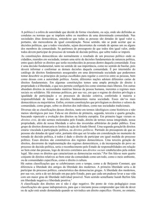 A política é a esfera de autoridade que decide de forma vinculante, ou seja, onde são definidas as
condutas ou normas que se impõem sobre os membros de uma determinada comunidade. Nas
sociedades ditas democráticas, entende-se que todas as pessoas são dotadas de igual valor e,
portanto, são merecedoras de igual consideração. Nesse sentido, não se pode aceitar que as
decisões políticas, que a todos vincularão, sejam decorrentes da vontade de apenas um ou alguns
dos membros da comunidade. Se partirmos do pressuposto de que todos têm igual valor, então
todos devem participar do processo de tomada de decisão política, que sobre todos se imporá.
As constituições democráticas são normalmente o resultado de um processo político onde os
cidadãos, reunidos em sociedade, tomam uma série de decisões fundamentais de natureza política,
entre quais definir os direitos que serão reconhecidos às pessoas dentro daquela comunidade. Essa
é uma decisão fundamental, tanto no sentido de sua importância, como no sentido de basilar, pois
deverá informar e conformar as demais decisões daquela comunidade. É por intermédio do
catálogo de direitos fundamentais assegurados em uma determinada sociedade que poderemos
tentar descobrir os princípios de justiça escolhidos para regular o convívio entre as pessoas, bem
como dessas com a autoridade política. Assim, diferentes nações adotam diferentes cartas de
direitos fundamentais. Em algumas constituições temos uma ampla proteção do direito à
propriedade e à liberdade, o que nos permite configurá-los como sistemas mais liberais. Em outras
abundam direitos às necessidades matérias básicas da pessoa humana, inerentes a regimes mais
sociais ou solidários. Há sistemas políticos, por sua vez, em que o regime de direitos privilegia a
igualdade de participação e os processos de decisão coletiva, conferindo à maioria a
responsabilidade de tomar as decisões fundamentais numa sociedade. Esses são^os mais
democráticos ou majoritários. Enfim, existem constituições que privilegiam os direitos e valores da
comunidade, como grupo, sobre os direitos dos indivíduos, como nas sociedades tradicionais.
Diversas são as classificações desses direitos, tanto em termos ideológicos como históricos e não
menos ideológicos por isso. Fala-se em direitos de primeira, segunda, terceira e quarta geração,
buscando repercutir a evolução dos direitos na história européia. Em primeiro lugar vieram os
direitos civis, de não sermos molestados pelo Estado, direito de termos nossa integridade, nossa
propriedade, além de nossa liberdade a salvo das investidas arbitrárias do poder público. Esse
grupo de direitos demarcaria os limites de ação do Estado liberal. Uma segunda geração'de direitos
estaria vinculada à participação política, ou direitos políticos. Partindo do pressuposto de que as
pessoas são dotadas de igual valor, portanto têm que ser levadas em consideração no momento de
tomada de decisão política, à todos é dado o direito de participar em igual medida do processo
político. Esses direitos são constitutivos dos regimes democráticos. Uma terceira geração de
direitos, decorrente da implementação dos regimes democráticos, e da incorporação do povo ao
processo de decisão política, seria o reconhecimento pelo Estado de responsabilidades em relação
ao bem estar das pessoas, logo de deveres correlatos aos direitos sociais estabelecidos pela ordem
legal. São esses os direitos que caracterizam as democracias sociais.4
Por fim fala-se num quarto
conjunto de direitos relativos ao bem estar da comunidade como um todo, como o meio ambiente,
ou de comunidades específicas, como o direito à cultura.
Há outras classificações que se celebrizaram com o tempo, como a de Beijamin Constant, que
diferencia a liberdade dos antigos da liberdade dos modernos. A primeira liberdade seria a de
participar do processo político, característica das democracias gregas. A liberdade dos modernos,
por sua vez, seria a de ser deixado em paz pelo Estado, para que cada um pudesse levar a sua vida
com um maior grau de liberdade individual possível. Num sentido semelhante Isaiah Berlim fala
em liberdade negativa e liberdade positiva.5
A classificação dos direitos em si não é algo negativo. Do ponto de vista pedagógico essas
classificações são quase indispensáveis, para que o iniciante possa compreender que tido de dever
ou de ação está sendo demandada quando se reivindica um direito específico. Ocorre, no entanto,
 