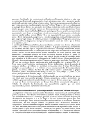que essas classificações são constantemente utilizadas para hierarquizar direitos, ou seja, para
reivindicar que determinado grupo de direitos é mais relevante do que o outro e que, assim, quando
confrontados, uns devem prevalecer sobre os outros. Também se empregam essas classificações
para buscar demonstrar que alguns direitos são mais "perfeitos" do que os outros, no sentido de que
a realização desses direitos não gera custos à sociedade, portanto devem ter prevalência sobre os
direitos que, para a sua realização, impõem aos demais que arquem com um pesado ônus. Como
demonstram Cass Sunstein e Stephen Holmes em seu instigante The cost of rights, o argumento de
que os direitos civis devem ter precedência pois não impõem custos públicos como os direitos de
natureza social é fundado em uma falácia. Talvez não haja direito tão caro para ser assegurado,
como o direito à propriedade, que pressupõe a existência de polícia, justiça, além de mecanismos
para sua preservação em caso de acidentes, como um corpo de bombeiro. Ou a própria democracia,
quanto custa? Assim é equivocado falar que apenas os direitos sociais têm custos e que os direitos
civis e políticos, não.6
A Constituição de 1988, de certa forma, busca reconhecer e acomodar essas diversas categorias de
direitos (civis, políticos, econômicos e sociais, culturais e de gáapos vulneráveis), por intermédio
do que chamei em outro lugar de compromisso maximizador1
. Fala-se aqui em acomodar, pois ao
reconhecer todos esses direitos a Constituição criou um campo maior de contato ou de tensão entre
direitos, em face de suas naturezas nem sempre harmônicas. Em outras palavras, temos uma
Constituição extremamente generosa tm termos de direitos. Somente no artigo 5°., temos 77
incisos, dispondo basicamente sobre direitos civis, ou seja, direitos relativos às liberdades, à não
discriminação e ao devido processo legal (garantias do Estado de direito). Alguns dos direitos de
liberdades são retomados a partir do artigo 170, que rege nossa ordem econômica. Do artigo 6o
. ao
11°., por sua vez, temos direitos sociais, que serão ainda estendidos entre os artigos 193 e 217.
Neste campo nossa Constituição reconhece como direitos fundamentais o direito à educação, à
saúde, ao trabalho, à previdência e à assistência social, entre outros. O artigo 12 articula as
condições de nacionalidade e do 14 ao 17, temos as bases para o exercício dos direitos de cidadania
política, ou direitos políticos. Por fim, há ainda direitos ligados a comunidades e grupos
vulneráveis, como a proteção especial à criança, ao idoso, ou o índio, artigos 227, 230 e 231, ou
ainda a proteção ao meio ambiente, artigo 225 da Constituição.
Esta maximização de direitos incorporados pela Constituição, que nos permite afirmar que temos
um Estado que busca conciliar princípios liberais, democráticos, sociais e comunitários ou
solidários, gera necessariamente uma tensão entre esses mesmos direitos, uma vez que a realização
de cada um desses impõem restrições aos demais. Isso dificulta enormemente não apenas o
trabalho do interprete da Constituição, mas especialmente daqueles que tem como
responsabilidade primária implementar a Constituição.
Há outros direitos fundamentais apenas implicitamente reconhecidos pela na Constituição?
A compreensão sobre quais sejam os direitos fundamentais reconhecidos pela Constituição não
parece se resolver a partir de uma mera leitura de seu texto. Há um enorme problema de direitos
que embora não expressos na Constituição, parecem reclamar o mesmo tratamento daqueles por
ela expressos. Os parágrafos 2o
. e 3o
. do artigo 5o
. de nossa Constituição apontam para uma
abertura do texto para outros direitos fundamentais não reconhecidos explicitamente pelo texto
constitucional. Há duas situações distintas. No primeiro caso a Constituição determina a
equiparação a direitos fundamentais daqueles direitos decorrentes de tratados dos quais o Brasil
seja parte, aprovados por quorum de três quintos dos membros do Congresso Nacional, ou seja, o
mesmo quorum exigido para as emendas à Constituição. Esta questão não parece oferecer tantas
dúvidas, a partir da reforma constitucional imposta pela Emenda no. 45. A única questão refere-se
ao eventual conflito entre norma constitucional e tratado aprovado por maioria de três quintos,
 