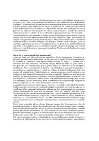 como eventualmente ocorreu com o Tratado de Roma, que criou o Tribunal Penal Internacional, e
do qual o Brasil é parte. O fato do Congresso Nacional ter autorizado a ratificação do Tratado de
Roma pelo Governo brasileiro, por intermédio de uma emenda à Constituição, facilita a solução de
eventuais conflitos entre dispositivos do tratado e dispositivos da Constituição? Que direitos
devem prevalecer em caso de conflito, os originalmente previstos na Constituição, ou aqueles
previstos em tratados? Esta discussão nos remete necessariamente à questão das cláusulas
superconstitucionais' -ou pétreas de nosso ordenamento, que analisaremos em outro momento.
A questão é bastante mais complexa, no entanto, no que se refere àqueles outros direitos da pessoa
humana, que não estão expressos em tratados dos quais o Brasil seja parte, mas decorrem do
"regime e dos princípios adotados pela Constituição". Quais são os critérios para se determinar
quando um direito é decorrente do regime e dos princípios adotados pela Constituição? Quem é a
autoridade legítima para determinar o reconhecimento de um direito como direito fundamental,
com todas as conseqüências que isso tem? Essas questões não parecem alcançar uma resposta
unânime por parte da doutrina ou mesmo da jurisprudência. A leitura dos acórdãos talvez nos ajude
a sua compreensão.
Quem são os sujeitos dos direitos fundamentais?
Agora que temos uma idéia preliminar de quais são os direitos fundamentais, é importante se
perguntar quem são os seus beneficiários. Ou seja, quem são os titulares de direitos fundamentais?
Se olharmos a Constituição, mais especificamente no caput do artigo 5°., veremos que o
tratamento dado pelo constituinte é no mínimo ambíguo. Diz lá que "todos são iguais perante a
lei", por outro lado também afirma que se garante apenas aos "brasileiros e aos estrangeiros
residentes no País a inviolabilidade do direito à vida, à liberdade, à igualdade, à segurança e à
propriedade, nos seguintes termos..." Afinal são titulares de direitos fundamentais todos que
estejam sob a jurisdição do Estado brasileiro, ou apenas aqueles que, sejam brasileiros ou que
estrangeiros, aqui residam. Um imigrante ilegal pode ser torturado? Evidente que aqui houve uma
confusão, por parte do legislador constituinte. Os direitos fundamentais devem se aplicar a todos
que estejam sob a jurisdição do Estado brasileiro, com gradações decorrentes da peculiar situação
dos estrangeiros que aqui se encontre. Assim é evidente que um imigrante ilegal não pode ser
torturado, só porque não tem o status de estrangeiro residente no país.
A questão mais relevante, no entanto, quando buscamos compreender a titularidade dos direitos
fundamentais, é a perspectiva universalista adotada pela Constituição. Universalismo aqui não no
sentido geográfico, mas moral. Atentem para o fato de que diversos dos dispositivos relativos aos
direitos fundamentais têm início com os pronomes "todos" ou "ninguém". Esta não é uma
característica peculiar apenas aos direitos fundamentais, como reconhecidos pela Constituição de
1988. Se analisarmos a Declaração Francesa dos Direitos do Homem e do Cidadão, de 1789, ou a
Declaração de Direitos Humanos da ONU, de 1948, também encontraremos lá inúmeros artigos
que se iniciam com "todos" ou "ninguém". Façam uma busca em outras constituições. Isso é algo
comum.
Como vimos no capítulo sobre os direitos da pessoa humana, além de protegerem a esfera de
dignidade das pessoas, os direitos da pessoa humana, para que mereçam assim serem chamados,
devem fazê-lo de forma igualitária, ou seja, devem ser distribuídos de maneira imparcial a todas as
pessoas. Os direitos fundamentais, tal como reconhecidos em nosso ordenamento jurídico,
parecem seguir a mesma exigência de natureza moral. Seria^co^eto afirmar então que os direitos
fundamentais reconhecidos por nossa constituição têm uma dimensão formalmente moral.
Um terceiro problema relativo à titularidade dos direitos fundamentais, quando assumimos a
importância de olhá-los como direitos universais, no sentido moral, diz respeito a alguns direitos
 