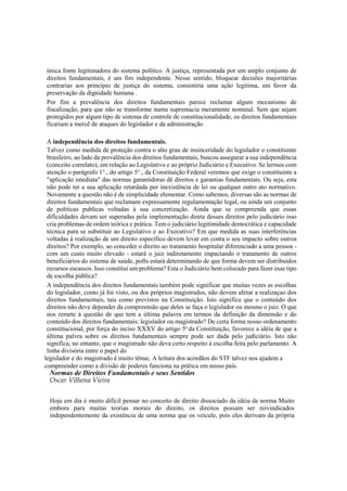 única fonte legitimadora do sistema político. A justiça, representada por um amplo conjunto de
direitos fundamentais, é um fim independente. Nesse sentido, bloquear decisões majoritárias
contrarias aos principio de justiça do sistema, consistiria uma ação legítima, em favor da
preservação da dignidade humana .
Por fim a prevalência dos direitos fundamentais parece reclamar algum mecanismo de
fiscalização, para que não se transforme numa supremacia meramente nominal. Sem que sejam
protegidos por algum tipo de sistema de controle de constitucionalidade, os direitos fundamentais
ficariam a mercê de ataques do legislador e da administração
A independência dos direitos fundamentais.
Talvez como medida de proteção contra o alto grau de insinceridade do legislador o constituinte
brasileiro, ao lado da prevalência dos direitos fundamentais, buscou assegurar a sua independência
(conceito correlato), em relação ao Legislativo e ao próprio Judiciário e Executivo. Se lermos com
atenção o parágrafo 1°., do artigo 5°., da Constituição Federal veremos que exige o constituinte a
"aplicação imediata" das normas garantidoras dê direitos e garantias fundamentais. Ou seja, esta
não pode ter a sua aplicação retardada por inexistência de lei ou qualquer outro ato normativo.
Novamente a questão não é de simplicidade elementar. Como sabemos, diversas são as normas de
direitos fundamentais que reclamam expressamente regulamentação legal, ou ainda um conjunto
de políticas publicas voltadas à sua concretização. Ainda que se compreenda que essas
dificuldades devam ser superadas pela implementação direta desses direitos pelo judiciário isso
cria problemas de ordem teórica e prática. Tem o judiciário legitimidade democrática e capacidade
técnica para se substituir ao Legislativo e ao Executivo? Em que medida as suas interferências
voltadas à realização de um direito específico devem levar em conta o seu impacto sobre outros
direitos? Por exemplo, ao conceder o direito ao tratamento hospitalar diferenciado a uma pessoa -
com um custo muito elevado - estará o juiz indiretamente impactando o tratamento de outros
beneficiários do sistema de saúde, pofts estará determinando de que forma devem ser distribuídos
recursos escassos. Isso constitui um problema? Esta o Judiciário bem colocado para fazer esse tipo
de escolha pública?
A independência dos direitos fundamentais também pode significar que muitas vezes as escolhas
do legislador, como já foi visto, ou dos próprios magistrados, não devem afetar a realizaçao dos
direitos fundamentais, tais como previstos na Constituição. Isto significa que o conteúdo dos
direitos não deve depender da compreensão que deles se faça o legislador ou mesmo o juiz. O que
nos remete à questão de que tem a última palavra em termos da definição da dimensão e do
conteúdo dos direitos fundamentais: legislador ou magistrado? De certa forma nosso ordenamento
constitucional, por força do inciso XXXV do artigo 5o
da Constituição, favorece a idéia de que a
última palvra sobre os direitos fundamentais sempre pode ser dada pelo judiciário. Isto não
significa, no entanto, que o magistrado não deva certo respeito à escolha feita pelo parlamento. A
linha divisória entre o papel do
legislador e do magistrado é muito tênue. A leitura dos acórdãos do STF talvez nos ajudem a
compreender como a divisão de poderes funciona na prática em nosso país.
Normas de Direitos Fundamentais e seus Sentidos
Oscar Vilhena Vieira
Hoje em dia é muito difícil pensar no conceito de direito dissociado da idéia de norma Muito
embora para muitas teorias morais do direito, os direitos possam ser reivindicados
independentemente da existência de uma norma que os veicule, pois eles derivam da própria
 