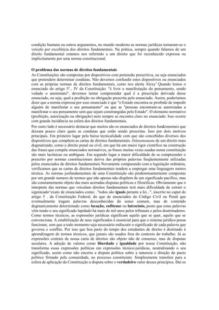 condição humana ou outros argumentos, no mundo moderno as normas jurídicas tornaram-se o
veículo por excelência dos direitos fundamentais. Na prática, sempre quando falamos de um
direito fundamental estamos nos referindo a um direito que foi reconhecido expressa ou
implicitamente por uma norma constitucional.
O problema das normas de direitos fundamentais
As Constituições são compostas por dispositivos com pretensão prescritiva, ou seja enunciados
que pretendem determinar condutas. Não devemos confundir estes dispositivos ou enunciados
com as próprias normas de direitos fundamentais, como nos alerta Alexy1
Quando lemos o
enunciado do artigo 5°., IV da Constituição: "é livre a manifestação do pensamento, sendo
vedado o anonimato", devemos tentar compreender qual é a prescrição derivada desse
enunciado, ou seja, qual a proibição ou obrigação prescrita pelo enunciado. Assim, poderíamos
dizer que a norma expressa por esse enunciado é que "o Estado encontra-se proibido de impedir
alguém de manifestar o seu pensamento" ou que as "pessoas encontram-se autorizadas a
manifestar o seu pensamento sem que sejam constrangidas pelo Estado". O elemento normativo
(proibição, autorização ou obrigação) nem sempre se encontra claro no enunciado. Isso ocorre
com grande incidência na esfera dos direitos fundamentais.
Por outro lado é necessário destacar que muitos são os enunciados de direitos fun&imentais que
deixam pouco claro quais as condutas que estão sendo prescritas. Isso por dois motivos
principais. Em primeiro lugar pela baixa tecnicalidade com que são concebidos diversos dos
dispositivos que compõem as cartas de direitos fundamentais. Diferentemente de um direito mais
dogmatizado, como o direito penal ou civil, em que há um maioi rigor cientifico na construção
das frases que compõe enunciados normativos, as frases muitas vezes usadas numa constituição
são mais lacônicas ou ambíguas. Em segundo lugar a maior dificuldade de se compreender o
prescrito por normas constitucionais deriva das próprias palavras freqüentemente utilizadas
pelos enunciados de direitos fundamentais Novamente comparando com a legislação ordinária,
verificamos que as cartas de direitos fundamentais tendem a empregar uma linguagem menos
técnica. As normas jusfundamentais de uma Constituição são predominantemente compostas
por um grande numero de termos que não apenas não dispõem de um significado pacífico, mas
são constantemente objeto das mais acirradas disputas políticas e filosóficas. Obviamente que o
interprete das normas que veiculam direitos fundamentais terá mais dificuldade de extrair o
signincado^exato de enunciados como: ."todos são iguais perante a lei...", inscrito no caput do
artigo 5 . da Constituição Federal, do que de enunciados do Código Civil ou Penal que
eventualmente tragam palavras desconhecidas do senso comum, mas de conteúdo
dogmaticamente determinado como locação, enfiteuse ou latrocínio, posto que estas palavras
vêm tendo o seu significado lapidado há mais de mil anos pelos tribunais e pelos doutrinadores.
Como termos técnicos, as expressões jurídicas significam aquilo que se quer, aquilo que se
convenciona. A estabilização de seus significados é essencial para que o sistema jurídico possa
funcionar, sem que a todo momento seja necessário rediscutir o significado de cada palavra que
governa o conflito. Por isso que boa parte do tempo dos estudantes de direito é destinado à
aprendizagem de termos técnicos, que jamais são usados fora do contexto do trabalho. Já as
expressões centrais de nossa carta de direitos são objeto não de consenso, mas de disputas
seculares. A adoção de valores como liberdade e igualdade por nossa Constituição, não
transforma essas expressões políticas em expressões técnico-jurídicas, neutralizando o seu
significado, assim como não encerra a disputa política sobre a natureza e direção do pacto
político firmado pela comunidade, no processo constituinte. Simplesmente transfere para a
esfera de aplicação da Constituição a disputa sobre o verdadeiro valor desses princípios. Daí os
 