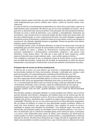 tribunais estarem sempre envolvidos nas mais intrincadas disputas de caráter político e moral,
tendo freqüentemente que resolver conflitos entre valores, a partir de conceitos muitas vezes
imprecisos.
As cartas de direitos se transformaram em depositários de valores éticos positivados, expressa ou
implicitamente, pela comunidade. Daí falar-se que servem como paradigmas de justiça2
, sob os
quais deve se desenrolar todo o processo político. Estes princípios são necessariamente abstratos,
deixando aos juizes a tarefa de determinar o seu conteúdo e, principalmente, harmonizar sua
coexistência, o que está para lá de ser uma tarefa simples devida a tensão entre muitos deles. Em
face dessa indeterminação, as cortes constitucionais há muito vêm sendo obrigadas a argumentar
moralmente na hora de determinar o sentido de normas de textura aberta, como as que abrigam os
conceitos de vida, liberade, dignidade humana ou igualdade. Pensem em questões como aborto,
eutanásia, quotas, desarmamento,etc.
A Constituição aponta, assim, em direções diferentes, ao tratar de um mesmo tema. Esse tipo de
ambigüidade gera uma forte sensação de insinceridade constitucional. A resolução via judiciário
desses conflitos de valores e também de idiossincrasias constitucionais impõe aos juizes
exercícios interpretativos e harmonizadores extremamente complexos e não poucas vezes
infrutíferos. Como destaca Hesse, "ali onde não se quis nada de modo inequívoco, resulta
impossível descobrir uma vontade autêntica senão... uma vonfide suposta ou fictícia..."3
Caso verdadeira a colocação de que, ao interpretar normas de textura aberta, os juizes exercem
uma atividade discricionária,- grande parte da atividade de interpretação na esfera dos direitos
fundamentais e dos princípios constitucionais ocorrerá num ambiente extremamente movediço.
Principais tipos de normas de direitos fundamentais
A idéia de que os juizes, em casos difíceis, que envolvem a interpretação de termos abertos,
inevitavelmente decidem de forma discricionária, afirmada e reafirmada pelo realismo e pelo
positivismo jurídico, foi surpreendentemente refutada por Ronald Dworkin, em 1967 4
O projeto de Dworkin tem sido, a partir de então, construir uma teoria da adjudicação que
nao deixe espaço para discricionariedade judicial, ao menos no sentido admitido por Frank
Kelsen ou Hart. Inicia sua argumentação elaborando uma crítica ao positivismo. Ao seu
ver, a conceitualização do direito como um sistema de regras, ainda que elaborada de forma
extremamente sofisticada, como o fez Hart, a partir do estabelecimento de uma regra de
reconhecimento que confere validade a todas as demais, é insuficiente para compreender o
fenômeno jurídico como um todo5
, gerando distorções como a teoria da discricionariedade
judicial.
Para Dworkin, quando os advogados debatem e os juizes decidem casos difíceis7
que envolvem
questões abstratas sobre direitos e obrigações, eles também fazem uso de critérios que não são
propriamente regras, mas princípios e policies. Por policies entenda-se programas, metas a serem
atingidas pelo governo, geralmente para a melhoria de algum aspecto econômico ou social da
comunidade.8
Princípios, por sua vez, são critérios que devem ser observados pelos magistrados,
não em função da melhoria ou avanço de uma determinada situação econômica, política ou
social tida como desejável, mas porque constituem "uma exigência de justiça ou fairness
(eqüidade) ou alguma outra dimensão da moralidade." Essa distinção muita vezes pode ficar
obscurecida, pois princípios podem ser articulados através de políticas públicas e vice-versa. O
fato a ser destacado é que se o direito for entendido apenas como sistema de regras, os princípios
e as policies serão desprezados pelas teorias do direito como elementos que fazem parte do
sistema jurídico Ao trazer os princípios para o sistema jurídico e, conseqüentemente, à tarefa de
aplicação do direitos, Dworkin busca demonstrar que o espaço deixado ao magistrado não é tão
amplo como pretendem os realistas ou positivistas, e que o fato dos juizes se utilizarem de outros
 