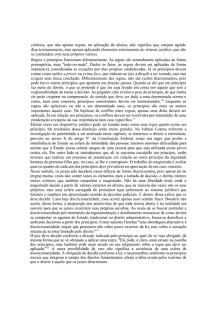 critérios, que não apenas regras, na aplicação do direito, não significa que estejam agindo
discricionanamente, mas apenas aplicando elementos estruturantes do sistema jurídico, que não
se confundem com seus próprios valores.
Regras e princípios funcionam diferentemente. As regras são normalmente aplicadas de forma
peremptória, num "tudo-ou-nada". Dados os fatos, as regras devem ser aplicadas de forma
implacável, consideradas as exceções por elas próprias estabelecidas. Já os princípios devem
contar como razões a priori, ou prima face, que indicam ao juiz a direçtb a ser tomada, mas nao
exigem uma única conclusão. Diferentemente das regras, não são razões determinantes, pois
pode haver outros princípios que apontem em direção oposta. Quando se diz que um princípio
faz parte do direito, o que se pretende é que ele seja levado em conta por aquele que tem a
responsabilidade de tomar a decisão. Ao julgador cabe avaliar o peso do princípio, de que forma
ele pode cooperar na compreensão do sentido que deve ser dado a uma determinada norma e
como, num caso concreto, princípios concorrentes devem ser harmonizados.10
Enquanto as
regras são aplicáveis ou não a um determinado caso, os princípios são mais ou menos
importantes àquele caso. Na hipótese de conflito entre regras, apenas uma delas deverá ser
aplicada. Já em relação aos princípios, os conflitos devem ser resolvidos por intermédio de uma
ponderação a respeito da sua importância num caso específico.11
Muitas vezes um dispositivo jurídico pode ser tratado tanto como uma regra quanto como um
princípio. Os resultados dessa distinção serão muito grandes. No Hábeas Corpus referente a
investigação de paternidade a ser analisado neste capítulo, se tratarmos o direito à intimidade,
previsto no inciso X do artigo 5o
. da Constituição Federal, como um regra que proíbe a
interferência do Estado na esfera de intimidade das pessoas, teremos enormes dificuldade para
aceitar que o Estado possa coletar sangue de uma pessoa para que seja utilizada como provo
contra ela. Por outro lado se entendermos que ali se encontra esculpido um princípio, então
teremos que realizar um processo de ponderação em relação ao outro princípio da dignidade
humana do pretenso filho que, no caso, se lhe é contraposto. O trabalho do magistrado é avaliar
qual ou quanto de cada um dos princípios deve prevalecer na apreciação de um caso concreto.
Nesse sentido, os juizes não decidem casos difíceis de forma discricionária, pois apesar da lei
(regra) muitas vezes não conter todos os elementos para a tomada de decisão, o direito oferece
outros critérios que também compelem o magistrado. Não há uma liberdade total, onde o
magistrado decide a partir de valores externos ao direito, que na maioria das vezes são os seus
próprios, mas uma esfera carregada de princípios (que pertencem ao sistema jurídico) que
limitam e impõem um determinado sentido às decisões judiciais. E dentro dessa esfera que se
deve decidir. Caso haja discricionariedade, essa ocorre apenas num sentido fraco. Dworkin não
aceita, dessa forma, a proposição dos positivistas de que toda norma aberta é na realidade um
convite para que os juizes exercitem suas próprias escolhas. Ao invés de se buscar controlar a
discricionariedade por intermédio da regulamentação e detalhamento minucioso de como devem
se comportar os agentes do Estado, tradicional ao direito administrativo, busca-se densificar o
ambiente decisório a partir dos princípios. Como salienta Fletcher "uma abordagem alternativa à
discricionariedade requer qúe pensemos não sobre pesos externos da lei, mas sobre a sensação
interna de se estar limitado pelo direito."12
O juiz deve decidir conforme a direção indicada pelo princípio ao qual ele se veja obrigado, da
mesma forma que se vê obrigado a aplicar uma regra. "Ele pode, é claro, estar errado na escolha
dos princípios, mas também pode estar errado no seu julgamento sobre a regra que deve ser
aplicada."13
A mera possibilidade de erro não significa a existência de uma esfera de
discricionariedade. A obrigação de decidir conforme a lei, e na penumbra, conforme os princípios
morais que integram o campo dos direitos fundamentais, afasta a idéia criada pelos realistas de
que o direito é aquilo que os juizes determinam.
 