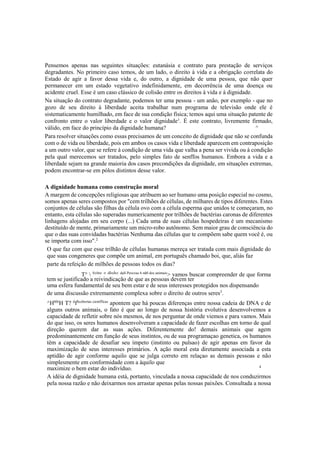 Pensemos apenas nas seguintes situações: eutanásia e contrato para prestação de serviços
degradantes. No primeiro caso temos, de um lado, o direito à vida e a obrigação correlata do
Estado de agir a favor dessa vida e, do outro, a dignidade de uma pessoa, que não quer
permanecer em um estado vegetativo indefinidamente, em decorrência de uma doença ou
acidente cruel. Esse é um caso clássico de colisão entre os direitos à vida e à dignidade.
Na situação do contrato degradante, podemos ter uma pessoa - um anão, por exemplo - que no
gozo de seu direito à liberdade aceita trabalhar num programa de televisão onde ele é
sistematicamente humilhado, em face de sua condição física; temos aqui uma situação patente de
confronto entre o valor liberdade e o valor dignidade1
. É este contrato, livremente firmado,
válido, em face do princípio da dignidade humana? ^
Para resolver situações como essas precisamos de um conceito de dignidade que não se confunda
com o de vida ou liberdade, pois em ambos os casos vida e liberdade aparecem em contraposição
a um outro valor, que se refere à condição de uma vida que valha a pena ser vivida ou à condição
pela qual merecemos ser tratados, pelo simples fato de senffos humanos. Embora a vida e a
liberdade sejam na grande maioria dos casos precondições da dignidade, em situações extremas,
podem encontrar-se em pólos distintos desse valor.
A dignidade humana como construção moral
A margem de concepções religiosas que atribuem ao ser humano uma posição especial no cosmo,
somos apenas seres compostos por "cem trilhões de células, de milhares de tipos diferentes. Estes
conjuntos de células são filhas da célula ovo com a célula esperma que unidos te começaram, no
entanto, esta células são superadas numericamente por trilhões de bactérias caronas de diferentes
linhagens alojadas em seu corpo (...) Cada uma de suas células hospedeiras é um mecanismo
destituído de mente, primariamente um micro-robo autônomo. Sem maior grau de consciência do
que o das suas convidadas bactérias Nenhuma das células que te compõem sabe quem você é, ou
se importa com isso".2
O que faz com que esse trilhão de células humanas mereça ser tratada com mais dignidade do
que suas congeneres que compõe um animal, em português chamado boi, que, aliás faz
parte da refeição de milhões de pessoas todos os dias?
T°  S
°bre
° dÍreÍt
° daS Pess
°as 6 nã0 dos animais
> vamos buscar compreender de que forma
tem se justificado a reivindicação de que as pessoas devem ter
uma esfera fundamental de seu bem estar e de seus interesses protegidos nos dispensando
de uma discussão extremamente complexa sobre o direito de outros seres3
.
^Hb0r
H T? d
fScobertas cientfficas
apontem que há poucas diferenças entre nossa cadeia de DNA e de
alguns outros animais, o fato é que ao longo de nossa história evolutiva desenvolvemos a
capacidade de refletir sobre nós mesmos, de nos perguntar de onde viemos e para vamos. Mais
do que isso, os seres humanos desenvolveram a capacidade de fazer escolhas em torno de qual
direção querem dar as suas ações. Diferentemente do! demais animais que agem
predominantemente em função de seus instintos, ou de sua programaçao genetica, os humanos
têm a capacidade de desafiar seu ímpeto (instinto ou pulsao) de agir apenas em favor da
maximização de seus interesses primários. A ação moral esta diretamente associada a esta
aptidão de agir conforme aquilo que se julga correto em relaçao as demais pessoas e não
simplesmente em conformidade com a àquilo que
maximize o bem estar do indivíduo. 4
A idéia de dignidade humana está, portanto, vinculada a nossa capacidade de nos conduzirmos
pela nossa razão e não deixarmos nos arrastar apenas pelas nossas paixões. Consultada a nossa
 