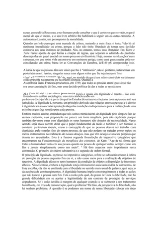 razao, como diria Rousseau, o ser humano pode conceber o que é certo e o que e errado, o que é
moral do que é imoral, e o seu livre arbítrio lhe habilitará a seguir um ou outro caminho. A
autonomia é, assim, um pressuposto da moralidade.
Quando um leão persegue uma manada de zebras, matando a mais fraca e lenta, %ão há aí
nenhuma imoralidade ou crime, porque a leão não tinha liberdade de tomar uma decisão
contraria aos seus instintos de predador. Nós, no entanto, temos essa liberdade. Em Toten e
Tabu Freud aponta de que forma a criação de regras, que separam o admitido do proibido
desempenha um papel crucial em nosso processo civilizatório. Hoje, mesmo nas skuações' mais
extremas, em que nossa vida encontra-se em eminente perigo, como uma gueaa matar pode ser
considerado um crime, basta ler as Convenções de Genebra, deT949 pS compreender isso.
' p
A idéia de que as pessoas têm um valor que lhe é "intrínseco", não é, portanto, natural mas um
postulado moral. Assim, ninguém nasce com algum valor que lhe seja inerente Este
vl co^ v? "16
,000
'6
^0
" PeSSOaS
" ^fí-^-te, aqui, no sentido de que é um valor construído socialmente
e não presente na natureza ou na ordem cósmica. Quando a
Assembleia Geral Francesa proclamou, em 1789, que todos as pessoas eram iguais isso não
era uma constatação de fato, mas uma decisão política de dar a todas as pessoa uma
ZLl íCe
"em SeU artlg0 1
• que
"t0das as
Pessoas nasce
™ livres e iguais em dignidade e direito... nao está
fazendo uma análise sociológica, mas sim estabelecendo um
parâmetro ético-jurídico a partir do qual os Estados deveriam se relacionar com as pessoas sob sua
jurisdição. A dignidade é, portanto, um princípio derivado das relações entre as pessoas e o direito
à dignidade está associado à proteção daquelas condições indispensáveis para a realização de uma
existência que faça sentido para cada pessoa.
Embora muitos autores entendam que nós somos merecedores de dignidade pelo simples fato de
sermos racionais, essa proposição me parece um tanto simplista, pois não explicaria porque
também devemos tratar com dignidade os seres humanos não dotados de racionalidade. Nesse
sentido seria mais correto dizer que o papel fundamental da razão é habilitar o ser humano a
construir parâmetros morais, como a concepção de que as pessoas devem ser tratadas com
dignidade, pelo simples fato de serem pessoas; de que não podem ser tratadas como meios ou
meros instrumentos na realização de nossos desejos, mas que têm desejos e anseios próprios que
devem ser respeitados. Esta é a famosa segunda formulação do imperativo categórico que
encontramos na Fundamentação da metafísica dos costumes, de Kant: "Age de tal forma que
trates a humanidade tanto em sua pessoa quanto na pessoa de qualquer outro, sempre como um
fim e jamais simplesmente como um meio". 5
Há dois aspectos mais importantes nesta
construção. O primeiro de ordem substantiva e o segundo de ordem formal.
O princípio da dignidade, expresso no imperativo categórico, refere-se substantivamente à esfera
de proteção da pessoa enquanto fim em si, e não como meio para a realização de objetivo de
terceiros. A dignidade afasta os seres humanos da condição de objetos a disposição de interesses
alheios. Nesse sentido, embora a dignidade esteja intimamente associada à idéia de autonomia, de
livre escolha, ela não se confunde com a liberdade no sentido mais usual da palavra, qual seja, o
da ausência de constrangimentos. A dignidade humana impõe constrangimentos a todas as ações
que não tomem a pessoa com fim. Esta a razão pela qual, do ponto de vista da liberdade, não há
grande dificuldade em se aceitar a legitimidade de um contrato de prestação de serviços
degradantes. Se o anão decidiu à margem de qualquer coerção a se submeter a um tratamento
humilhante, em troca de remuneração, qual o problema? De fato, da perspectiva da liberdade, não
há nenhum problema. A questão é se podemos em nome de nossa liberdade colocar em risco
 