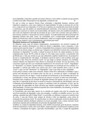 nossa dignidade. Colocada a questão em termos clássicos, seria válido o contrato em que permito
a minha escravidão? Da perspectiva da dignidade, certamente não. H
No que se refere ao aspecto formal, Kant contempla a dignidade humana, expressa pelo
imperativo categórico, como uma exigência de imparcialidade. Se todas as pessoas são um fim
em si, todas devem ser respeitadas. E ser fim em si significa ser considerado como fecho de razão
e sentimentos, que não podem ser injustificadamente reprimidos. Essa noção de imparcialidade
impõe que as pessoas se tratem com reciprocidade, não apenas como uma medida de prudência,
mas como um imperativo derivado da assunção de que o outro tem o mesmo valor que atribuo a
mim mesmo, portanto, é merecedor do mesmo respeito. A reciprocidade derivada do princípio da
dignidade humana não pode, assim, ser confundida com a reciprocidade instrumental, que
aparece de forma mais clara no contrato hobbesiano, onde eu te respeito apenas porque eu espero
que você me respeite e isso é extremamente conveniente para mim6
.
Dignidade humana na Constituição de 1988
Se olharmos nossa carta de direitos fundamentais, encontraremos um razoável conjunto de
direitos que circulam diretamente na órbita do direito à dignidade, como a proteção à vida,
expressa pelo caput do artigo 5°., o direito à integridade física, psíquica e moral, protegidas pelos
incisos III, do mesmo artigo, ao afirmar que "ninguém será submetido à tortura nem a tratamento
desumano ou degradante" ou ainda a vedação às penas de morte, de caráter perpétuo ou cruel,
estipulado pelo inciso XLVII, ainda do artigo 5o. Em todas essas ocasiões o constituinte está
proibindo que a vida seja extinta ou que seja submetida a padrões inadmissíveis, da perspectiva
do que se compreenda por vida digna. A proibição à pena de morte é auto-evidente, posto que
eliminam a base física da existência moral. No que tange as demais situações, de crueldade,
estamos lidando com dispositivo mais abertos à construção de sentido. No caso da tortura, a lei
conceituou aquilo que deve ser considerado inadmissível. Os conceitos de "cruel", "degradante"
ou "desumano", no entanto, ficaram abertos à interpretação ou construção de seus sentidos. É a
sociedade e o direito que reflete seus valores que vão a cada momento dizer o que é ou não
"cruel", o que é ou não "desumano" ou "degradante"; logo o que afeta ou não a dignidade.
O que parece comum a todas essas situações, desde a morte até a submissão à crueldade, é que a
pessoa está deixando de ser tratada como um fim em si, servindo de objeto a realização do
interesse exclusivo de seu algoz. A ação do pelotão de fuzilamento ou do torturador não leva em
consideração a vítima, mas apenas o interesse do carrasco, em punir ou obter uma informação.
Situações mais complexas de violação da dignidade humana são aquelas em que o que está em
jogo não é a imposição de dor física ou moral ou mesmo a eliminação da vida biológica, mas sim
a subtração da possibilidade de que o sujeito se manifeste como ser autônomo, ou seja, que ele
seja privado da capacidade de tomar decisões que tenham conseqüências sobre a sua própria
individualidade. Veremos esse dilema na questão dos crimes hediondos, da eutanásia, ou mesmo
da investigação da paternidade. *
A Constituição, por outro lado, parece ter se omitido em regular uma série de situações que
envolvem questões de dignidade, como, por exemplo, a vedação ao trabalho escravo, ou a ele
análogo, regulada hoje pelo Código Penal. A escravidão, ao submeter a pessoa ao controle total
do outro, é uma das formas mais antigas de afronta à idéia de dignidade, como esfera de
realização da autonomia moral. No mesmo plano se coloca a exploração sexual de adolescentes,
ou prostituição infantil, problema sistêmico em nossa sociedade. Esta e outras omissões ficam
claramente supridas pelo acolhimento do princípio da dignidade humana.
Também, no campo da dignidade humana, como âmbito de proteção geral da pessoa, enquanto
fecho de sentimentos e razão e não como objeto, surgem questões extremamente complexas como
o aborto, o transplante de órgãos, a gravidez encomendada e, por fim, o campo da engenharia
 