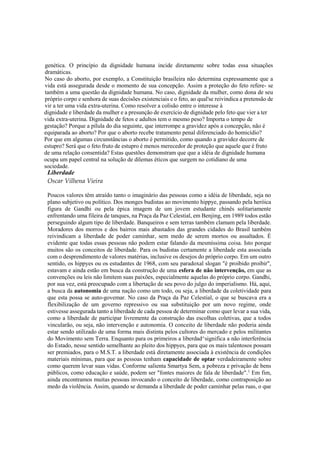 genética. O princípio da dignidade humana incide diretamente sobre todas essa situações
dramáticas.
No caso do aborto, por exemplo, a Constituição brasileira não determina expressamente que a
vida está assegurada desde o momento de sua concepção. Assim a proteção do feto refere- se
também a uma questão da dignidade humana. No caso, dignidade da mulher, como dona de seu
próprio corpo e senhora de suas decisões existenciais e o feto, ao qual'se reivindica a pretensão de
vir a ter uma vida extra-uterina. Como resolver a colisão entre o interesse à
dignidade e liberdade da mulher e a presunção de exercício de dignidade pelo feto que vier a ter
vida extra-uterina. Dignidade de fetos e adultos tem o mesmo peso? Importa o tempo de
gestação? Porque a pílula do dia seguinte, que interrompe a gravidez após a concepção, não é
equiparada ao aborto? Por que o aborto recebe tratamento penal diferenciado do homicídio?
Por que em algumas circunstâncias o aborto é permitido, como quando a gravidez decorre de
estupro? Será que o feto fruto de estupro é menos merecedor de proteção que aquele que é fruto
de uma relação consentida? Estas questões demonstram que que a idéia de dignidade humana
ocupa um papel central na solução de dilemas éticos que surgem no cotidiano de uma
sociedade.
Liberdade
Oscar Vilhena Vieira
Poucos valores têm atraído tanto o imaginário das pessoas como a idéia de liberdade, seja no
plano subjetivo ou político. Dos monges budistas ao movimento hippye, passando pela heróica
figura de Gandhi ou pela épica imagem de um jovem estudante chinês solitariamente
enfrentando uma fileira de tanques, na Praça da Paz Celestial, em Benjing, em 1989 todos estão
perseguindo algum tipo de liberdade. Banqueiros e sem terras também clamam pela liberdade.
Moradores dos morros e dos bairros mais abastados das grandes cidades do Brasil também
reivindicam a liberdade de poder caminhar, sem medo de serem mortos ou assaltados. É
evidente que todas essas pessoas não podem estar falando da mesmíssima coisa. Isto porque
muitos são os conceitos de liberdade. Para os budistas certamente a liberdade esta associada
com o desprendimento de valores matérias, inclusive os desejos do próprio corpo. Em um outro
sentido, os hippyes ou os estudantes de 1968, com seu paradoxal slogan "é proibido proibir",
estavam e ainda estão em busca da construção de uma esfera de não intervenção, em que as
convenções ou leis não limitem suas paixões, especialmente aquelas do próprio corpo. Gandhi,
por sua vez, está preocupado com a libertação de seu povo do julgo do imperialismo. Há, aqui,
a busca da autonomia de uma nação como um todo, ou seja, a liberdade da coletividade para
que esta possa se auto-govemar. No caso da Praça da Paz Celestial, o que se buscava era a
flexibilização de um governo repressivo ou sua substituição por um novo regime, onde
estivesse assegurada tanto a liberdade de cada pessoa de determinar como quer levar a sua vida,
como a liberdade de participar livremente da construção das escolhas coletivas, que a todos
vincularão, ou seja, não intervenção e autonomia. O conceito de liberdade não poderia ainda
estar sendo utilizado de uma forma mais distinta pelos cultores do mercado e pelos militantes
do Movimento sem Terra. Enquanto para os primeiros a liberdad^significa a não interferência
do Estado, nesse sentido semelhante ao pleito dos hippyes, para que os mais talentosos possam
ser premiados, para o M.S.T. a liberdade está diretamente associada à existência de condições
materiais mínimas, para que as pessoas tenham capacidade de optar verdadeiramente sobre
como querem levar suas vidas. Conforme salienta Smartya Sem, a pobreza e privação de bens
públicos, como educação e saúde, podem ser "fontes maiores de fala de liberdade".1
Em fim,
ainda encontramos muitas pessoas invocando o conceito de liberdade, como contraposição ao
medo da violência. Assim, quando se demanda a liberdade de poder caminhar pelas ruas, o que
 
