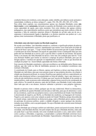 condições básicas de existência, como educação, saúde, trabalho, previdência social, proteção à
maternidade, à infância, ao idoso, (artigos 6°., caput, 194, 196, 201, 203, 205, 227 e 230).
Para efeito deste capítulo, nos concentraremos apenas nas chamada liberdades como não
intervenção e como autonomia, deixando as questões da liberdade como ausência de medo e
como capacidade de opção, para outro momento. Este corte obedece não apenas critérios
pedagogicos, mas especialmente analíticos, posto que entendemos que muito embora a falta de
segurança e falta de cond.ções materiais afetem à liberdade de açTode cada um de nos, a
segurança é intrinsecamente ligada à dignidade e os direitos materiais nao podem ser v1Stos
apenas como instrumentais à liberdade, posto que justificam a si
Liberdade como não intervenção (ou liberdade negativa)
De acordo com Hobbes, "por liberdade entende-se, conforme a significação própria da palavra,
a ausência de impedimentos externos, impedimentos que muitas vezes tiram parte do poder dé
cada um de fazer o que quer..."4
Logo a frente Hobbes irá acrescentar que não se pode confundir
o sentido puro do termo liberdade com aquele de capacidade Assim é inadequado falar que uma
pedra não tem liberdade de se mover, pois o que lhe falta é o poder do movimento. Da mesma
forma a um doente não falta liberdade de deixar o leito mas sim condição para fazê-lo.5
Com
essa distinção Hobbes quer limitar ao máximo ò emprego da palavra liberdade, para que ela
designe apenas a "ausência de oposição ou impedimentos externos" e não as que decorram da
condição do própri^ser. Assim faftade capacidade não limita a liberdade.
Este conceito de liberdade constituirá o valor por excelência a ser defendido pelos liberais mais
radicais, que não verão na falta de habilidades pessoais ou de condições econômicas uma
restrição à liberdade.
A constituição do Estado, para os liberais, apenas será legítima se deixar uma larga esfera de
liberdade aos indivíduos, para que esses possam tomar as suas próprias decisões, em relação à
religião que desejarem professar, às crenças filosóficas que optarem cultivar e especialmente ao
modo como desejarem utilizar a sua propriedade ou força de trabalho. Aqui o que interessa é a
esfera de não interferência coercitiva. Evidente que esse^onceito de liberdade só faz sentido no
mundo político, onde as pessoas estão submetidas a alguma forma coercitiva de coordenação da
ação coletiva. No mundo de natureza, onde não há Estado, essa liberdade é total; todos podem
fazer tudo que está a seu alcance, inclusive submeter o próximo a seus próprios interesses.
*%
Quando as pessoas criam a ordem, qualquer que ela seja, tradicional, liberal ou democrática,
surge o problema de quanta liberdade será deixada ao indivíduo, para que ele determine o curso
de sua existência, a partir de seus próprios meios e sem a interferência do Estado. Esta liberdade
é denominada de negativa, por Berlin, ou liberdade dos modernos, na linguagem de Constant.
Negativa, pois aparece como uma vedação ao poder do Estado! Moderna, porque desconhecida
no mundo antigo, especialmente na democracia grega, onde a liberdade gerava apenas o poder
de participar do processo político, sendo o cidadão obrigado a acatar qualquer das decisões
tomadas nesse âmbito, com a sua participação. Ou seja a liberdade não consistia numa limitação
ao poder do Estado.
Por mais liberdade que se busque conferir aos indivíduos, jamais será possível aceitar, dentro da
sociedade, uma liberdade absoluta. Isto pelo simples fato de que a liberdade absoluta, onde cada
um pode fazer o que bem entende, tem como resultado necessário o caos, onde outros valores
como a justiça, a felicidade, a segurança, a propriedade e a própria liberdade correriam riscos
perenes, pelo exercício desenfreiado da liberdade. Especialmente a liberdade dos mais fracos
 