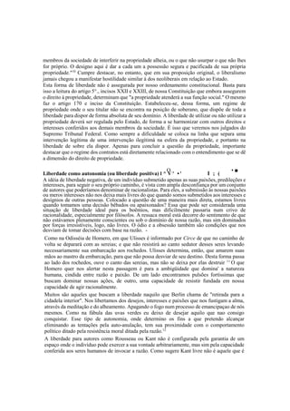 membros da sociedade de interferir na propriedade alheia, ou o que não usurpar o que não lhes
for próprio. O designo aqui é dar a cada um a possessão segura e pacificada de sua própria
propriedade."10
Cumpre destacar, no entanto, que em sua proposição original, o liberalismo
jamais chegou a manifestar hostilidade similar à dos neoliberais em relação ao Estado.
Esta forma de liberdade não é assegurada por nosso ordenamento constitucional. Basta para
isso a leitura do artigo 5°., incisos XXII e XXIII, de nossa Constituição que embora assegurem
o direito à propriedade, determinam que "a propriedade atenderá a sua função social." O mesmo
faz o artigo 170 e inciso da Constituição. Estabeleceu-se, dessa forma, um regime de
propriedade onde o seu titular não se encontra na posição de soberano, que dispõe de toda a
liberdade para dispor de forma absoluta de seu domínio. A liberdade de utilizar ou não utilizar a
propriedade deverá ser regulada pelo Estado, de forma a se harmonizar com outros direitos e
interesses conferidos aos demais membros da sociedade. É isso que veremos nos julgados do
Supremo Tribunal Federal. Como sempre a dificuldade se coloca na linha que separa uma
intervenção legítima de uma intervenção ilegítimá na esfera da propriedade, e portanto na
liberdade de sobre ela dispor. Apenas para concluir a questão da propriedade, importante
destacar que o regime dos contratos está diretamente relacionado com o entendimento que se dê
a dimensão do direito de propriedade.
O , • ■
Liberdade como autonomia (ou liberdade positiva) l ^ V ' • ' I ; (
A idéia de liberdade negativa, de um indivíduo submetido apenas as suas paixões, predileções e
interesses, para seguir o seu próprio caminho, é vista com ampla desconfiança por um conjunto
de autores que poderíamos denominar de racionalistas. Para eles, a submissão às nossas paixões
ou meros interesses não nos deixa mais livres do que quando somos submetidos aos interesses e
desígnios de outras pessoas. Colocado a questão de uma maneira mais direta, estamos livres
quando tomamos uma decisão bêbados ou apaixonados? Essa que pode ser considerada uma
situação de liberdade ideal para os boêmios, mas dificilmente passaria num crivo de
racionalidade, especialmente por filósofos. A ressaca moral está decorre do sentimento de que
não estávamos plenamente conscientes ou sob o domínio de nossa razão, mas sim dominados
por forças irresistíveis, logo, não livres. O ódio e a obsessão também são condições que nos
desviam de tomar decisões com base na razão. -
Como na Odisséia de Homero, em que Ulisses é informado por Circe de que no caminho de
volta se deparará com as sereias; e que não resistirá ao canto sedutor desses seres levando
necessariamente sua embarcação aos rochedos. Ulisses determina, então, que amarem suas
mãos ao mastro da embarcação, para que não possa desviar de seu destino. Desta forma passa
ao lado dos rochedos, ouve o canto das sereias, mas não se deixa por elas destruir 11
O que
Homero quer nos alertar nesta passagem é para a ambigüidade que domina' a natureza
humana, cindida entre razão e paixão. De um lado encontramos pulsões fortíssimas que
buscam dominar nossas ações, de outro, uma capacidade de resistir fundada em nossa
capacidade de agir racionalmente.
Muitos são aqueles que buscam a liberdade naquilo que Berlin chama de "retirada para a
cidadela interior". Nos libertamos dos desejos, interesses e paixões que nos fustigam a alma,
através da meditação e do alheamento. Apagando o fogo num processo de emancipaçao de nós
mesmos. Como na fábula das uvas verdes eu deixo de desejar aquilo que nao consigo
conquistar. Esse tipo de autonomia, onde determino os fins a que pretendo alcançar
eliminando as tentações pela auto-anulação, tem sua proximidade com o comportamento
político ditado pela resistência moral ditada pela razão.12
A liberdade para autores como Rousseau ou Kant não é configurada pela garantia de um
espaço onde o indivíduo pode exercer a sua vontade arbitrariamente, mas sim pela capacidade
conferida aos seres humanos de invocar a razão. Como sugere Kant livre não é aquele que é
 