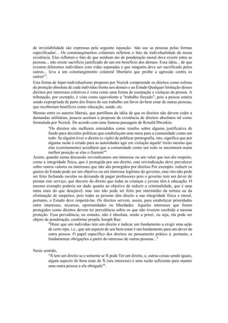 de inviolabilidade são expressas pela seguinte injunção- 'não use as pessoas pelas formas
especificadas'... Os constrangimentos colaterais refletem o fato da individualidade de nossa
existência. Eles refletem o fato de que nenhum ato de ponderação moral deve existir entre as
pessoas... não existe sacrifício justificado de um em beneficio dos demais. Essa idéia... de que
existem diferentes indivíduos com vidas separadas e que ninguém deve ser sacrificado pelos
outros... leva a um constrangimento colateral libertário que proíbe a agressão contra os
outros"3
.
Esta forma de hiper-individualismo proposto por Nozick compreende os direitos como esferas
de proteção absoluta de cada indivíduo frente aos demais e ao Estado Qualquer limitação desses
direitos por interesses coletivos é vista como uma forma de usurpação e violaçao da pessoa. A
tributação, por exemplo, é vista como equivalente a "trabalho forçado", pois a pessoa estaria
sendo expropriada de parte dos frutos do seu trabalho em favor do bem estar de outras pessoas,
que receberiam benéficos como educação, saúde, etc.
Mesmo entre os autores liberais, que partilham da idéia de que os direitos não devem ceder a
demandas utilitárias, poucos aceitam a proposta da existência de direitos absolutos tal como
formulada por Nozick. De acordo com uma famosa passagem de Ronald Dworkin:
"Os direitos são melhores entendidos como trunfos sobre alguma justificativa de
fundo para decisões políticas que estabeleçam uma meta para a comunidade como um
todo. Se alguém tiver o direito (a right) de publicar pornografia, isto, significa que por
alguma razão é errado para as autoridades agir em violação àquelé^ireito mesmo que
elas (corretamente) acreditem que a comunidade como um todo se encontrará numa
melhor posição se elas o fizerem"4
Assim, quando numa discussão reivindicamos um interesse ou um valor que nos diz respeito,
como a integridade física, que é protegida por um direito, esta reivindicação deve prevalecer
sobre outros valores ou interesses que não são protegidos por direitos Por exemplo: reduzir os
gastos do Estado pode ser um objetivo ou um interesse legítimo do governo, mas isto não pode
ser feito fechando escolas ou deixando de pagar professores pois o governo tem um dever de
prestar este serviço, que decorre do direito que todas as crianças e jovens têm à educação. O
mesmo exemplo poderia ser dado quanto ao objetivo de reduzir a criminalidade, que é uma
meta mais do que desejável, mas isto não pode ser feito por intermédio da tortura ou da
eliminação de suspeitos, pois todas as pessoas têm direito a sua integridade física e moral,
portanto, o Estado deve respeitá-las. Os direitos servem, assim, para estabelecer prioridades
entre interesses, recursos, oportunidades ou liberdades. Aqueles interesses que forem
protegidos como direitos devem ter prevalência sobre os que não tiverem recebido a mesma
proteção. Essa prevalência, no entanto, não é absoluta, senão a priori, ou seja, ela pode ser
objeto de ponderação, conforme propõe Joseph Raz:
"Dizer que um indivíduo tem um direito é indicar um fundamento a exigir uma ação
de certo tipo, i.e., que um aspecto de seu bem-estar é um fundamento para um dever de
outra pessoa. O papel específico dos direitos no pensamento prático é, portanto, a
fundamentar obrigações a partir do interesse de outras pessoas..."
Neste sentido,
"X tem um direito se e somente se X pode Ter um direito, e, outras coisas sendo iguais,
algum aspecto do bem estar de X (seu interesse) é uma razão suficiente para manter
uma outra pessoa a ela obrigada"6
.
 
