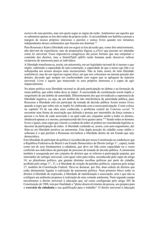 escravo de suas paixões, mas sim quem segue as regras da razão. Autônomos sao aqueles que
se submetem apenas as leis derivadas da própria razão. A racionalidade nos habilita a pensar a
margem de nossos próprios interesses e paixões e somos livres quando nos tornamos
independentes desses sentimentos que buscam nos dominar.13
Para Rousseau e Kant a liberdade está em seguir as leis da razão que, como dito anteriormente,
não derivam da experiência, mas de proposições lógicas a pTiori que possam ser adotadas
como lei universal. Esses imperativos categóricos são juízos formais que nao estipulam o
conteúdo dos direitos, mas a fómrnlTpélí qüãTa razão humana pode descrever esferas
recíprocas de autonomia para os indivíduos.
A liberdade transforma-se, assim, em autonomia, em ser legislador racional de si mesmo o que
impõe, sobretudo a capacidade de auto-contenção, a capacidade de que o nosso ego lide e se
sobreponha aos nossos desejos mais inconscientes. Não se trata, assim, de uma liberdade
confortável, mas de um rigoroso regime ético, em que nos colocamos na mesma posição dos
demais, devendo agir sempre em conformidade com regras que se apliquem de maneira
universal. Livre é aquele que transcende os seus próprios interesses e é capaz de agir
imparcialmente.
No plano político essa liberdade racional se dá pela participação no debate e na formação da
razao publica, que sobre todos deve se impor. A necessidade de coordenação social impõe o
surgimento de um âmbito de autoridade. Diferentemente dos que reivindicam a supremacia da
liberdade negativa, ou seja, de um âmbito de não interferência da autoridade publica, para
Rousseau a liberdade está em participar da tomada de decisão pública Assim somos livres
quando a regra que sobre nós se impõe foi elaborada com a nossa participação. Como coloca
no capítulo VI de sua obra mais conhecida, o problema central do Contrato social, "é
encontrar uma forma de associação que defenda e proteja por intermédio da força comum a
pessoa e os bens de cada associado e na qual cada um, enquanto unido a todos os demais,
obedecerá apenas a si mesmo, permanecendo tão livre quanto antes."14
Sendo todos os homens
livres e iguais, uma regra que vincule a conduta de todos só poderá ser considerada legítima se
decorrer da participação de todos. A liberdade confunde-se, assim, com auto-regramento, daí
falar-se em liberdade positiva ou autonomia. Esta dupla posição do cidadão como súdito e
soberano é o que permite a Rousseau reivindicar a liberdade dentro de um Estado que seja
democrático.
Esta liberdade de participar da política é reconhecida por nossa Constituição ao estabelecer que
a República Federativa do Brasil é um Estado Democrático de Direito (artigo 1°., caput); tendo
como um de seus fundamentos a cidadania, que deve ser lida como capacidade ou o status
conferido aos indivíduos de participar do processo de tomada de decisão pública. A autonomia
também é assegurada por um conjunto de direitos que se referem à participação popular, por
intermédio do sufrágio universal, com igual valor para todos, reconhecido pelo caput do artigo
14; ao pluralismo político, que garante distintas escolhas políticas por parte do cidadão,
acolhido pelo artigo 1°., V; e à liberdade de criação de partidos políticos, expressa pelo artigo
17, também da Constituição Federal. Deve-se destacar, por fim, duas ordens de direitos que
estão diretamente ligadas à realização da autonomia política. Num primeiro bloco estão os
direitos à liberdade de expressão, à liberdade de manifestação e associação, sem o que não se
configura um ambiente propenso à realização de uma vontade autônoma. Num segundo campo
encontramos o direito universal à educação que, tal como configurado pelo artigo 205 da
Constituição de 1988, tem por finalidade o "pleno desenvolvimento da pessoa, seu preparo para
o exercício da cidadania e sua qualificação para o trabalho". O direito universal à educação
 