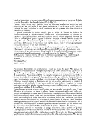 esteia-se também em princípios como a liberdade de aprender e ensinar, o pluralismo de idéias
e gestão democrática da educação (artigo 205, II, III e VI). ^
Tem-se, dessa forma, uma segunda noção de liberdade amplamente promovida pela
Constituição, por intermédio da criação de mecanismos de participação política direta e
indireta, em bases pluralistas e livres, sustentada por um processo educativo voltado ao
exercício da cidadania.
A grande dificuldade da teoria política, que se reflete no sistema de controle de
constitucionalidade, é como solucionar a colisão entre a vontade autônoma dos cidadãos e a
liberdade negativa dos mesmos. Para Rousseau essa colisão deveria sempre ser resolvida em
favor da vontade geral. Quando alguém se recusar a obedecer ao poder soberano ele deve ser
obrigado a se conformar: "isso significa nada menos do que forçá-lo a ser livre" . Essa
proposição de Rousseau o' transformou num escritor maldito para os liberais, que chegaram
inclusive a considerá-lo um proto-totalitário.
A nossa Constituição, no entanto, buscou conciliar esses dois conceitos fundamentais de
liberdade. O emprego da expressão Estado Democrático de Direito não é fortuito, mas uma
representação de que há pelo menos dois princípios de liberdade inspiradores de nossa ordem
constitucional, que são a autonomia e a liberdade negativa. Ao Supremo Tribunal
Federal, como veremos, cumpre enfrentar na prática essa conciliação feita em abstrato pelo
constituinte. Resolver em concreto a tensão entre esses valores não é tarefa fácil como
veremos.
Igualdade Oscar
Vilhena Vieira
Nos regimes democráticos nos acostumamos a ouvir que todos são iguais. Mas quando nos
deparamos com um enunciado peremptório, estampado em tantas constituições e declarações, de
que "todas as pessoas são iguais", a prmeira sensação é de uma certa insinceridade. A Declaração
de Independência Americana, em 1776, por exemplo, foi a primeira a estabelecer que "todos os
homens são criados livres e iguais...". Desnecessário recordar que os Estados Unidos da América
eram e continuaram a ser uma sociedade escravocrata até o fim da Guerra Civil. Logo Thomas
Jefferson, principal redator da Declaração, era ou um absoluto hipócrita, ou o conceito de
igualdade por ele utilizado é mais escorregadio do que podemos imaginar. A história
norte-americana, não é a única a nos defrontar com o enorme hiato entre os enunciados sobre
igualdade e a realidade da desigualdade.
Basta olharmos ao nosso lado para verificarmos que somos todos muitos deferentes. E essas
diferenças se encontram em todos os planos. Somos naturalmente diferentes: mulheres e
homens; altos e baixos; negros e brancos; inteligentes e não inteligentes; bonitos e não bonitos;
deficientes e não deficientes, e tudo isso com uma enorme variação entre cada um desses pólos.
Assim, na questão gênero, temos bissexuais e transexuais; no item cor, a variação é espetacular;
o mesmo ocorrendo no que se refere a distribuição da inteligência ou da beleza. Se há um criador
ele não poupou esforços em fazer as pessoas com enormes diferenças umas das outras. Se não há
um criador, a natureza tem sido responsável por uma formidável alquimia que nos permite dizer
que cada um dos mais de seis bilhões de habitantes do planeta é diferente dos demais.
As diferenças também são marcantes no campo econômico, social, cultural ou político.
Diferenças essas construídas a partir da história de nossas sociedades e suas instituições. Na
maior parte das vezes, construídas a partir de preconceitos decorrentes das diferenças natuarais.
Que homem e mulher são naturalmente diferentes, não cabe qualquer discussão. Mas que em
 