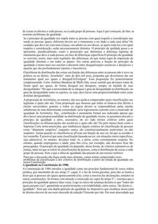 de coisas ou direitos a cada pessoa, ou a cada grupo de pessoas. Aqui é que começam, de fato, os
enormes problemas da igualdade.
Se o princípio da igualdade nos impõe tratar as pessoas com igual respeito e consideração nao
sendo as pessoas iguais, diferente deverá ser o tratamento a ser dado a cada uma delas' Os
cuidados que devo ter com uma criança, um adulto ou um idosos, se quero tratá-los com igual
respeito e consideração, serão necessariamente distintos. O princípio da iguldade passa a se
apresentar, paradoxalmente, como o princícipio que determina a diferença legitima de
tratamento que devo à cada pessoa, em face de diferenças específicas O principio da igualdade
se converte, assim, mais num regulador das diferenças, do que numa regra de imposição da
igualdade absoluta e em todos os planos. Em outras palavras a função do principio da
igualdade é muito mais nos auxiliar a discernir entre disigualizações aceitaveis e desejáveis e
aquelas que são profundamente injustas e inaceitáveis.
O problema da distribuição das coisas em função das diferenças entre as pessoas não é novo na
política ou no direito. Aristóteles^ mais de dois mil anos, propunha que deveríamos dar um
tratamento igual aos iguais e deirguaUòsTeslguaí^ Essa proposição foi posteriormente
complementada. Celso Antônio Bandeira de Mello fala, nesse sentido que devemos tratar de
forma igual aos iguais, de forma desigual aos desiguais, sempre nà medida de suas
desigualdades.5
Há aqui a necessidade de se adequar o grau de desigualdade na distribuição, ao
grau da desigualdade entre os sujeitos, ou seja, deve haver uma proporcionalidade entre essas
distintas desigualdades.
A proposição de Aristóteles, no entanto, não nos ajuda a compreender quais classificações sao
legitimas e quais não são. Uma proposição que dissesse que todos os brancos têm direito a
ensino universitário gratuito e todos os negros devem se responsabilizar pelas tarefas
subalternas de uma determinada comunidade, seria logicamente coerente com o enunciado de
igualdade de Aristóteles. Sua_ contribuição é meramente formal nos indicando apenas que
deve haver uma proporcionalidade na distribuição da igualdade Assim, se quisennos discutir o
princípio da igualdade a sério, necessário, de ui» lado termos critérios sobre quais
classificações ou diferenciações são aceitáveis e quais não são' Ou pelo menos fazer como a
Suprema Corte norte-americana, que estabeleceu alguns critérios de classificação de pessoas
como "altamente suspeitos" enquanto outros são constitucionalmente nrelevantes ou não
suspeitos. Assim quando se classificam as pÜsoas em função de sua cor, há que se acender a
luz vermelha. É possível que uma classificação baseada na cor, em situações muito específicas,
seja admissível, no entanto, devemos tratá- la, a prion, como extremamente suspeita. No
entanto, quando empregamos a idade, para fins civis, por exemplo, não devemos ficar tão
preocupados. O princípio da igualdade irá depender, dessa forma, de critérios substantivos de
justiça, tanto no que se refere às classificações de pessoas, como à distribuição de coisas a cada
grupo de pessoas. Sem o que a idéia de igualdade não passará de um recurso retórico/
Para que a discussão não fique ainda mais abstrata, vamos tentar compreender esses
problemas da classificação e dos critérios de distribuição a partir do estuda da igualdade em
nossa Constituição.
A igualdade na Constituição de 1988.
A Constituição de 1988 introduz a igualdade como um princípio fundamental de nossa ordem
jurídica, por intermédio de seu artigo 5o
. caput. E o faz de forma peculiar, pois não se limita a
dizer que as pessoas são iguais apenas perante a lei, como a maioria das declarações, tratados ou
outras constituições. Se lermos com atenção o enunciado no caput do artigo 5°., veremos que o
princípio da igualdade aparece duas vezes. Logo no início da sentença declara-se que "todos são
iguais perante a lei", garantindo-se posteriormente a inviolabilidade, entre outros, "do direito à...
igualdade". Será que esta dupla aparição da igualdade no dispositivo que encabeça nossa carta
de direitos decorre de um mero descuido de redação? Entendo que não. Por mais descuidado que
 