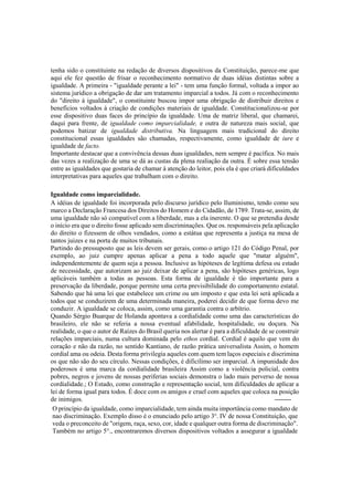 tenha sido o constituinte na redação de diversos dispositivos da Constituição, parece-me que
aqui ele fez questão de frisar o reconhecimento normativo de duas idéias distintas sobre a
igualdade. A primeira - "igualdade perante a lei" - tem uma função formal, voltada a impor ao
sistema jurídico a obrigação de dar um tratamento imparcial a todos. Já com o reconhecimento
do "direito à igualdade", o constituinte buscou impor uma obrigação de distribuir direitos e
benefícios voltados à criação de condições materiais de igualdade. Constitucionalizou-se por
esse dispositivo duas faces do princípio da igualdade. Uma de matriz liberal, que chamarei,
daqui para frente, de igualdade como imparcialidade, e outra de natureza mais social, que
podemos batizar de igualdade distributiva. Na linguagem mais tradicional do direito
constitucional essas igualdades são chamadas, respectivamente, como igualdade de iure e
igualdade de facto.
Importante destacar que a convivência dessas duas igualdades, nem sempre é pacífica. No mais
das vezes a realização de uma se dá as custas da plena realiação da outra. É sobre essa tensão
entre as igualdades que gostaria de chamar à atenção do leitor, pois ela é que criará dificuldades
interpretativas para aqueles que trabalham com o direito.
Igualdade como imparcialidade.
A idéias de igualdade foi incorporada pelo discurso jurídico pelo Iluminismo, tendo como seu
marco a Declaração Francesa dos Direitos do Homem e do Cidadão, de 1789. Trata-se, assim, de
uma igualdade não só compatível com a liberdade, mas a ela inerente. O que se pretendia desde
o início era que o direito fosse aplicado sem discriminações. Que os. responsáveis pela aplicação
do direito o fizessem de olhos vendados, como a estátua que representa a justiça na mesa de
tantos juizes e na porta de muitos tribunais.
Partindo do pressuposto que as leis devem ser gerais, como o artigo 121 do Código Penal, por
exemplo, ao juiz cumpre apenas aplicar a pena a todo aquele que "matar alguém",
independentemente de quem seja a pessoa. Inclusive as hipóteses de legítima defesa ou estado
de necessidade, que autorizam ao juiz deixar de aplicar a pena, são hipóteses genéricas, logo
aplicáveis também a todas as pessoas. Esta forma de igualdade é tão importante para a
preservação da liberdade, porque permite uma certa previsibilidade do comportamento estatal.
Sabendo que há uma lei que estabelece um crime ou um imposto e que esta lei será aplicada a
todos que se conduzirem de uma determinada maneira, poderei decidir de que forma devo me
conduzir. A igualdade se coloca, assim, como uma garantia contra o arbítrio.
Quando Sérgio Buarque de Holanda apontava a cordialidade como uma das características do
brasileiro, ele não se referia a nossa eventual afabilidade, hospitalidade, ou doçura. Na
realidade, o que o autor de Raízes do Brasil queria nos alertar é para a dificuldade de se construir
relações imparciais, numa cultura dominada pelo ethos cordial. Cordial é aquilo que vem do
coração e não da razão, no sentido Kantiano, de razão prática universalista Assim, o homem
cordial ama ou odeia. Desta forma privilegia aqueles com quem tem laços especiais e discrimina
os que não são do seu círculo. Nessas condições, é dificílimo ser imparcial. A impunidade dos
poderosos é uma marca da cordialidade brasileira Assim como a violência policial, contra
pobres, negros e jovens de nossas periferias sociais demonstra o lado mais perverso de nossa
cordialidade.; O Estado, como construção e representação social, tem dificuldades de aplicar a
lei de forma igual para todos. É doce com os amigos e cruel com aqueles que coloca na posição
de inimigos. --------
O princípio da igualdade, como imparcialidade, tem ainda muita importância como mandato de
nao discriminação. Exemplo disso é o enunciado pelo artigo 3o
. IV de nossa Constituição, que
veda o preconceito de "origem, raça, sexo, cor, idade e qualquer outra forma de discriminação".
Também no artigo 5°., encontraremos diversos dispositivos voltados a assegurar a igualdade
 