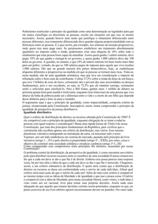 Poderíamos rearticular o princípio da igualdade como uma determinação ao legislador para que
ele nunca classifique ou discrimine as pessoas, exceto em situações em que isso se mostre
necessário. Assim, quando houver uma razão que justifique o tratamento diferenciado entre
pessoas diferentes, esse tratamento diferenciado deve guardar alguma proporcionalidade com as
diferenças entre as pessoas. É o que ocorre, por exemplo, nos sistemas de taxação progressivos,
onde quem tem mais paga mais. Se quiséssemos estabelecer um tratamento absolutamente
igualitário no imposto sobre a renda, poderíamos criar uma alíquota de 10% sobre todo o
rendimento que uma pessoa fosse capaz de amealhar. Assim quem ganha 1 salário mínimo, deve
pegar 10% do que ganha e entregá-lo ao governo, e quem ganha 1.000 salários deve dar 100
deles ao governo. A questão, no entanto, é que 10% do salário mínimo irá fazer muito mais falta
para um pobre;: coitado, do que os 100 salários pagos de imposto para aquele que vive recebeu
1.000 salários. Daí que na grande maioria dos países democráticos, hoje, se estabeleçam
alíquotas diferentes e progressivas na medida em que as pessoas se tornam mais ricas. Trata-se,
nesta medida, não de uma igualdade aritmética, mas que leva em consideração o impacto da
tributação sobre o bem estar do contribuinte. Cobrar 27,5% sobre a renda do dono de um banco,
que teve 3 bilhões de reais de lucro, certamente não o privará das suas necessidades ou desejos
fundamentais, pois o seu excedente, ou seja, os 72,5% que ele mantém consigo, certamente
serão o suficiente para satisfazê-lo. Para o Bill Gates, ganhar mais 1 milhão de dólares na
próxima quinta-feira pela manhã é irrelevante, enquanto tirar trinta reais de uma pessoa que vive
abaixo da linha da pobreza pode ser a diferença entre a vida e a morte de um filho que depende
desse dinheiro para o leite ou para o remédio.
O argumento aqui é que o princípio da igualdade, como imparcialidade, comporta critério de
justiça, recepcionado pela Constituição. Inescapável, assim, tentar compreender o princípio da
igualdade da perspectiva da justiça distributiva.
Igualdade distributiva
Qual o critério de distribuição de direitos ou recursos adotada pela Constituição de 1988? É
ele compatível com o princípio da igualdade, enquanto obrigação de se tratar a todas'as
pessoas com igual respeito e consideração? Basta uma rápida leitura do Título I de nossa
Constituição, que trata dos princípios fundamentais da República, para verificar que o
constituinte não escolheu apenas um critério de distribuição, mas vários. Esse mesmo
pluralismo valorativo amalgmado na introdução da carta, irá tencionar todo o texto
Vejamos: por um lado estabeleceu um sistema de mercado, pautado pelo princípio da livre
iniciativa (artigo 1 ., IV) e pelo direitos à propriedade (artigo 5°., XXII); por outro, criou o
objetivo de construir uma sociedade solidária e erradicar a pobreza (artigo 3o
I e III)
Como compreender esse compromisso entre princípios tão distintos, assumidos por nossa
Constituição? r
O problema central da distribuição, da perspectiva da igualdade, é como encontrar um critério
justo para distribuir recursos escassos entre os membros de uma sociedade O senso comum nos
diz que a cada um deve se dar o que lhe é de direito. Embora essa possa parecer uma resposta
vazia, há por traz dela a idéia de que a cada um deve se dar o que lhe é merecido. Chegamos,
assim, a um critério substantivo de distribuição. E quem seria contra que a distribuição de
direitos ou recursos se desse em conformidade com o mérito de cada indivíduo. Afinal qual
critério seria mais justo do que o mérito de cada um? Além do mais esse critério é compatível
ao mesmo tempo com as idéias de liberdade e de igualdade o que nao e pouca coisa. O mérito
é compatível com a idéia de liberdade, pois numa sociedade liberal, como vimos, o indivíduo é
visto como um ser racional, livre para tomar suas próprias decisões. Assim nada mais
adequado do que aqueles que tomam decisões corretas serem premiados, enquanto os que, no
pleno exercício de seu livre arbítrio agirem incorretamente devem ser punidos. Por outro lado,
 