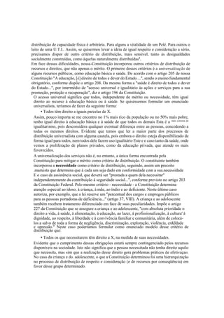 distribuição de capacidade física é arbitrária. Para alguns a vitalidade de um Pelé. Para outros o
leito de uma U.T.I.. Assim, se quisermos levar a idéia de igual respeito e consideração a sério,
precisamos dispor de outro critério de distribuição, mais sensível, tanto às desigualdades
socialmente construídas, como àquelas naturalmente distribuídas8
.
Em face dessas dificuldades, nossa-Constituição incorporou outros critérios de distribuição de
recursos e direitos, que não apenas o mérito. O primeiro desses critérios é a universalização de
alguns recursos públicos, como educação básica e saúde. De acordo com o artigo 205 de nossa
Constituição "A educação, [é] direito de todos e dever do Estado ...", sendo o ensino fundamental
obrigatório, conforme dispõe o artigo 208. Da mesma forma a "saúde é direito de todos e dever
do Estado...", por intermédio de "acesso universal e igualitário às ações e serviços para a sua
promoção, proteção e recuperação", diz o artigo 196 da Constituição.
O acesso universal significa que todos, independente de mérito ou necessidade, têm igual
direito ao recurso à educação básica ou à saúde. Se quiséssemos formular um enunciado
universalista, teríamos de fazer da seguinte forma:
• Todos têm direito a iguais parcelas de X.
Assim, pouco importa se me encontro no 1% mais rico da população ou no 50% mais pobre,
tenho igual direito à educação básica e à saúde de que todos os demais Esta é a mais estrema de
igualitarismo, pois desconsidera qualquer eventual diferença entre as pessoas, concedendo a
todas os mesmos direitos. Evidente que temos que ler a maior parte dos processos de
distribuição universalista com alguma cautela, pois embora o direito esteja disponibilizado de
forma igual para todos, nem todos dele fazem uso igualitário Este e o caso tanto da saúde, onde
vemos a proliferação de planos privados, como da educação privada, que atende os mais
favorecidos.
A universalização dos serviços não é, no entanto, a única forma encontrada pela
Constituição para mitigar o mérito como critério de distribuição. O constituinte também
incorporou a necessidade como critério de distribuição, seguindo, assim um preceito
.marxista que determina que à cada um seja dado em conformidade com a sua.necessidade
E o caso da assistência social, que deverá ser "prestada a quem dela necessitar"
independentemente da contribuição à seguridade social...", conforme previsto no artigo 203
da Constituição Federal. Pelo mesmo critério - necessidade - a Constituição determina
atenção especial ao idoso, à criança, à mãe, ao índio e ao deficiente. Neste último caso
autoriza, por exemplo, que a lei reserve um "percentual dos cargos e empregos públicos
para as pessoas portadoras de deficiência..." (artigo 37, VIII). A criança e ao adolescente
também recebem tratamento diferenciado em face de suas peculiaridades. Impõe o artigo
227 da Constituição que se assegure a criança e ao adolescente, "com absoluta prioridade o
direito a vida, à saúde, á alimentação, à educação, ao lazer, à profissionalização, à cultura' à
dignidade, ao respeito, à liberdade e à convivência familiar e comunitária, além de colocá-
los a salvo de toda a forma de negligência, discriminação, exploração, violência, cr&Idade
e opressão." Neste caso poderíamos formular como enunciado modelo desse critério de
distribuição que:
• Todos os que necessitarem têm direito a X, na medida de suas necessidades.
Evidente que o cumprimento dessas obrigações estará sempre contingenciado pelos recursos
disponíveis na sociedade. Isto não significa que a pessoa necessitada não tenha direito aquilo
que necessita, mas sim que a realização desse direito gera problemas práticos de efetivaçao.
No caso da criança e do. adolescente, o que a Constituição determinou foi uma hierarquização
no processo de distribuição de respeito e consideração (e de recursos por conseqüência) em
favor desse grupo determinado.
 