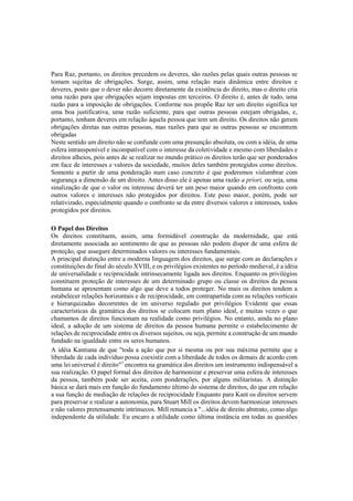 Para Raz, portanto, os direitos precedem os deveres, são razões pelas quais outras pessoas se
tomam sujeitas de obrigações. Surge, assim, uma relação mais dinâmica entre direitos e
deveres, posto que o dever não decorre diretamente da existência do direito, mas o direito cria
uma razão para que obrigações sejam impostas em terceiros. O direito é, antes de tudo, uma
razão para a imposição de obrigações. Conforme nos propõe Raz ter um direito significa ter
uma boa justificativa, uma razão suficiente, para que outras pessoas estejam obrigadas, e,
portanto, tenham deveres em relação àquela pessoa que tem um direito. Os direitos não geram
obrigações diretas nas outras pessoas, mas razões para que as outras pessoas se encontrem
obrigadas
Neste sentido um direito não se confunde com uma presunção absoluta, ou com a idéia, de uma
esfera intransponível e incompatível com o interesse da coletividade e mesmo com liberdades e
direitos alheios, pois antes de se realizar no mundo prático os direitos terão que ser ponderados
em face de interesses e valores da sociedade, muitos deles também protegidos como direitos.
Somente a partir de uma ponderação num caso concreto é que poderemos vislumbrar com
segurança a dimensão de um direito. Antes disso ele é apenas uma razão a priori, ou seja, uma
sinalização de que o valor ou interesse deverá ter um peso maior quando em confronto com
outros valores e interesses não protegidos por direitos. Este peso maior, porém, pode ser
relativizado, especialmente quando o confronto se da entre diversos valores e interesses, todos
protegidos por direitos.
O Papel dos Direitos
Os direitos constituem, assim, uma formidável construção da modernidade, que está
diretamente associada ao sentimento de que as pessoas não podem dispor de uma esfera de
proteção, que assegure determinados valores ou interesses fundamentais.
A principal distinção entre a moderna linguagem dos direitos, que surge com as declarações e
constituições do final do século XVIII, e os privilégios existentes no período medieval, é a idéia
de universalidade e reciprocidade intrinsecamente ligada aos direitos. Enquanto os privilégios
constituem proteção de interesses de um determinado grupo ou classe os direitos da pessoa
humana se apresentam como algo que deve a todos proteger. No mais os direitos tendem a
estabelecer relações horizontais e de reciprocidade, em contrapartida com as relações verticais
e hierarquizadas decorrentes de im universo regulado por privilégios Evidente que essas
características da gramática dos direitos se colocam num plano ideal, e muitas vezes o que
chamamos de direitos funcionam na realidade como privilégios. No entanto, ainda no plano
ideal, a adoção de um sistema de direitos da pessoa humana permite o estabelecimento de
relações de reciprocidade entre os diversos sujeitos, ou seja, permite a construção de um mundo
fundado na igualdade entre os seres humanos.
A idéia Kantiana de que "toda a ação que por si mesma ou por sua máxima permite que a
liberdade de cada indivíduo possa coexistir com a liberdade de todos os demais de acordo com
uma lei universal é direito"7
encontra na gramática dos direitos um instrumento indispensável a
sua realização. O papel formal dos direitos de harmonizar e preservar uma esfera de interesses
da pessoa, também pode ser aceita, com ponderações, por alguns militaristas. A distinção
básica se dará mais em função do fundamento último do sistema de direitos, do que em relação
a sua função de mediação de relações de reciprocidade Enquanto para Kant os direitos servem
para preservar e realizar a autonomia, para Stuart Mill os direitos devem harmonizar interesses
e não valores pretensamente intrínsecos. Mill renuncia a "...idéia de direito abstrato, como algo
independente da utilidade. Eu encaro a utilidade como última instância em todas as questões
 