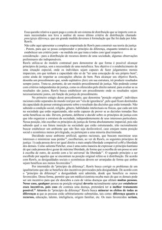 Essa questão relativa a quem paga a conta de um sistema de distribuição que se importe com os
mais necessitados nos leva a análise de nosso último critério de distribuição chamado
pnncígioja diferença, que em grande medida devemos à formulação que lhe foi dada por John
Rawls.
Não cabe aqui apresentar a complexa empreitada de Rawls para construir sua teoria da justiça
. Porem, para que se possa compreender o princípio da diferença, enquanto tentativa de se
estabelecer um critério justo - na medida em que trata a todos com igual respeito e
consideração - para a distribuição de recursos dentro de uma sociedade, algumas observações
preliminares são indispensáveis.
Rawls utiliza-se do modelo contratual para demonstrar de que forma é possível alcançar
princípios de justiça, sem a necessidade de uma metafísica. Seu objetivo é o estabelecimento de
uma situação especial, onde os indivíduos sejam capazes de fazer julgamentos morais
imparciais, em que tenham a capacidade não só de "ter uma concepção de seu próprio bem",
como ainda de respeitar as concepções alheias de bem. Para alcançar seu objetivo Rawls,
desenha um procedimento que, sendo eqüitativo (fair) em sua estrutura, irá produzir resultados
sempre justos. Trata-se, portanto, de um modelo procedimental de justiça. Não podendo contar
com critérios independentes de justiça, como os oferecidos pelo direito natural, para avaliar se os
resultados são justos, Rawls busca estabelecer um procedimento onde os resultados sejam
necessariamente justos, em função da justiça do procedimento.
No primeiro estágio desse procedimento, que denomina "posição original", indivíduos
racionais estão separados do mundo real por um "véu de ignorância", pelo qual ficam destituídos
da capacidade de pensar estrategicamente sobre o resultado das decisões que estão tomando. Não
sabendo a condição social, religião, gênero, habilidades intelectuais ou físicas, que cada um tem
na sociedade que estão organizando, não serão capazes de prever se as decisões tomadas lhes
serão benéficas ou não. Devem, portanto, deliberar e decidir sobre os princípios de justiça com
que irão organizar a estrutura da sociedade, independentemente de seus interesses particulares.
Nessa posição, irão escolher os princípios de justiça de forma absolutamente imparcial, pois não
sabendo qual a sua futura inserção na sociedade que estão estruturando, irão racionalmente
buscar estabelecer um ambiente que não lhes seja desfavorável, caso estejam numa posição
social e econômica menos privilegiada, ou pertençam a uma minoria discriminada.
Decidindo nesse ambiente artificial, agentes racionais, que buscam maximizar seus
interesses e minimizar suas perdas10
, escolheriam, ao ver de Rawls, os seguintes princípios de
justiça: 1) cada pessoa deve ter igual direito a mais ampla liberdade compatível coM a liberdade
dos demais. Como salienta Fletcher, essa é uma outra maneira de expressar o princípio kantiano
de que cada pessoa deve gozar de máxima liberdade, de forma que a escolha de um possa se unir
à escolha de outro, de acordo com a lei universal 'da liberdade11
. O segundo princípio a ser
escolhido por aqueles que se encontram na posição original refere-se à distribuição. De acordo
com Rawls, as desigualdades sociais e econômicas devem ser arranjadas de forma que ambas
sejam benéficas aos menos favorecidos12
.
Por intermédio do "princípio da diferença", Rawls busca corrigir os problemas de um
igualitarismo que não se beneficie dos incentivos provocados pela desigualdade. De acordo com
o "princípio da diferença" a desigualdade será admitida, desde que beneficie os menos
favorecidos. Dessa forma, permitir que um médico/cientista receba mais do que os demais pode
ser um incentivo para que ele descubra a cura de várias doenças que afetam muitas pessoas.
Nesse caso, qualquer pessoa na posição original deveria racionalmente optar por estabelecer
esses incentivos, pois caso ele contraia uma doença, pretenderá ter o melhor tratamento
possível.13
Através do "princípio da diferença" Rawls busca minorar os efeitos de todas as
diferenças a que as pessoas estão arbitrariamente submetidas, tais como: diferença quanto a
recursos, educação, talento, inteligência, origem familiar, etc. Os mais favorecidos seriam,
 