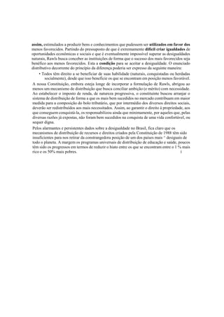 assim, estimulados a produzir bens e conhecimentos que pudessem ser utilizados em favor dos
menos favorecidos. Partindo do pressuposto de que é extremamente difícil criar igualdades de
oportunidades econômicas e sociais e que é eventualmente impossível superar as desigualdades
naturais, Rawls busca conceber as instituições de forma que o sucesso dos mais favorecidos seja
benéfico aos menos favorecidos. Esta a condição para se aceitar a desigualdade. O enunciado
distributivo decorrente do princípio da diferença poderia ser expresso da seguinte maneira:
• Todos têm direito a se beneficiar de suas habilidade (naturais, conquistadas ou herdadas
socialmente), desde que isso beneficie os que se encontram em posição menos favorável.
A nossa Constituição, embora esteja longe de incorporar a formulação de Rawls, abrigou ao
menos um mecanismo de distribuição que busca conciliar ambição (e mérito) com necessidade.
Ao estabelecer o imposto de renda, de natureza progressiva, o constituinte buscou arranjar o
sistema de distribuição de forma a que os mais bem sucedidos no mercado contribuam em maior
medida para a composição do bolo tributário, que por intermédio dos diversos direitos sociais,
deverão ser redistribuídos aos mais necessitados. Assim, ao garantir o direito à propriedade, aos
que conseguem conquistá-la, os responsabilizou ainda que minimamente, por aqueles que, pelas
diversas razões já expostas, não foram bem sucedidos na conquista de uma vida confortável, ou
sequer digna.
Pelos alarmantes e persistentes dados sobre a desigualdade no Brasil, fica claro que os
mecanismos de distribuição de recursos e direitos criados pela Constituição de 1988 têm sido
insuficientes para nos retirar da constrangedora posição de um dos países mais ^ desiguais de
todo o planeta. A margem os programas universais de distribuição de educação e saúde, poucos
têm sido os progressos em termos de reduzir o hiato entre os que se encontram entre o 1 % mais
rico e os 50% mais pobres. í
 