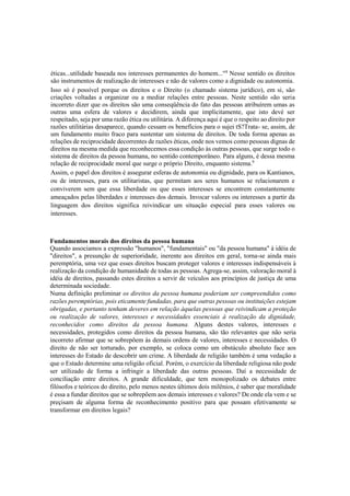 éticas...utilidade baseada nos interesses permanentes do homem..."8
Nesse sentido os direitos
são instrumentos de realização de interesses e não de valores como a dignidade ou autonomia.
Isso só é possível porque os direitos e o Direito (o chamado sistema jurídico), em si, são
criações voltadas a organizar ou a mediar relações entre pessoas. Neste sentido «ão seria
incorreto dizer que os direitos são uma conseqüência do fato das pessoas atribuírem umas as
outras uma esfera de valores e decidirem, ainda que implicitamente, que isto devè ser
respeitado, seja por uma razão ética ou utilitária. A diferença aqui é que o respeito ao direito por
razões utilitárias desaparece, quando cessam os benefícios para o sujei tS?Trata- se, assim, de
um fundamento muito fraco para sustentar um sistema de direitos. De toda forma apenas as
relações de reciprocidade decorrentes de razões éticas, onde nos vemos como pessoas dignas de
direitos na mesma medida que reconhecemos essa condição às outras pessoas, que surge todo o
sistema de direitos da pessoa humana, no sentido contemporâneo. Para alguns, é dessa mesma
relação de reciprocidade moral que surge o próprio Direito, enquanto sistema.9
Assim, o papel dos direitos é assegurar esferas de autonomia ou dignidade, para os Kantianos,
ou de interesses, para os utilitaristas, que permitam aos seres humanos se relacionarem e
conviverem sem que essa liberdade ou que esses interesses se encontrem constantemente
ameaçados pelas liberdades e interesses dos demais. Invocar valores ou interesses a partir da
linguagem dos direitos significa reivindicar um situação especial para esses valores ou
interesses.
Fundamentos morais dos direitos da pessoa humana
Quando associamos a expressão "humanos", "fundamentais" ou "da pessoa humana" à idéia de
"direitos", a presunção de superioridade, inerente aos direitos em geral, torna-se ainda mais
peremptória, uma vez que esses direitos buscam proteger valores e interesses indispensáveis à
realização da condição de humanidade de todas as pessoas. Agrega-se, assim, valoração moral à
idéia de direitos, passando estes direitos a servir de veículos aos princípios de justiça de uma
determinada sociedade.
Numa definição preliminar os direitos da pessoa humana poderiam ser compreendidos como
razões peremptórias, pois eticamente fundadas, para que outras pessoas ou instituições estejam
obrigadas, e portanto tenham deveres em relação àquelas pessoas que reivindicam a proteção
ou realização de valores, interesses e necessidades essenciais à realização da dignidade,
reconhecidos como direitos da pessoa humana. Alguns destes valores, interesses e
necessidades, protegidos como direitos da pessoa humana, são tão relevantes que não seria
incorreto afirmar que se sobrepõem às demais ordens de valores, interesses e necessidades. O
direito de não ser torturado, por exemplo, se coloca como um obstáculo absoluto face aos
interesses do Estado de descobrir um crime. A liberdade de religião também é uma vedação a
que o Estado determine uma religião oficial. Porém, o exercício da liberdade religiosa não pode
ser utilizado de forma a infringir a liberdade das outras pessoas. Daí a necessidade de
conciliação entre direitos. A grande dificuldade, que tem monopolizado os debates entre
filósofos e teóricos do direito, pelo menos nestes últimos dois milênios, é saber que moralidade
é essa a fundar direitos que se sobrepõem aos demais interesses e valores? De onde ela vem e se
preçisam de alguma forma de reconhecimento positivo para que possam efetivamente se
transformar em direitos legais?
 