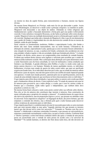 ou mesmo no deus da capela Sistina, para reencontrarmos o humano, mesmo nas figuras
divinas.
Da mesma forma Maquiavel, no Prínóipe, nada mais fez do que desvendar o poder. Assim
como Michelangelo, ao descrever o modo como o príncipe conquista e se mantém no poder,
Maquiavel está dissecando o seu objeto de análise. Afastando as visões religiosas que
fundamentavam o poder e buscando demonstrar a forma pela qual esse poder é efetivamente
exercido. Como salientou o insuspeito Rousseau, ao dar lições ao príncipe sobre como alcançar
o poder, Maquiavel estava na realidade demonstrando ao povo a forma pela qual o poder é sobre
ele exercido. Qualquer que tenha sido a intenção de Maquiavel o fato e que ele nos demonstrou
que o poder do Estado e a legitimidade dos reis não decorrem da vontade divina ou mesmo da
tradição, senão da ação humana.
Neste contexto os jusnaturalistas modernos, Hobbes e especialmente Locke, irão fundar o
direito não mais numa entidade transcendente, mas na razão humana. Utilizando-se da
abstração do contrato, especialmente Locke, aponta que se seres racionais fossem submetidos a
uma situação de natureza, ou seja, a ausência do Estado, certamente eles acordariam em criar
uma entidade voltada a regular a vida em sociedade, desde que limitada pelo direito." A criação
do Estado e do direito, assim, passa a ser compreendida como resultante da vontade humana.
Evidente que nenhum destes autores seria ingênuo o suficiente para acreditar que o estado de
natureza tenha realmente existido. Mas a utilização desta abstração serve para demonstrar como
a razão funcionaria caso ela fosse consultada, no vazio de instituições e outras condições que
limitam a sua liberdade. A grande diferença entre Hobbes e Locke é o modo como cada um
destes autores descreve o ser humano. Dotados de menos qualidades morais, os indivíduos
hobbesianos viveriam num estado de guerra de todos contra todos, que para ser pacificado
exigiria um Estado forte. Já os indivíduos descritos por Locke, que no estado de natureza sabem
diferenciar o justo do injusto, mas não têm quem resolva um conflito de modo imparcial quando
este aparecer, vivendo num mundo precário, optariam pelo seu ser aperfeiçoamento, através da
criação de uma entidade imparcial, que auxiliasse no bom relacionamento entre os indivíduos.12
O que importa, para efeito dessa introdução, é que para ambos os autores será a razão que ditará
qual o fundamento último do direito. Como explicita Locke "O estado de natureza tem uma lei
de natureza para governá-lo, que a todos obriga; e a razão, que é essa lei, ensina a todos os
homens que a consultem, sendo todos iguais e independentes, que nenhum deles deve
prejudicar a outrem na vida..."13
Da mesma forma Kant colocará a razão como ponto central sobre sua reflexão sobre direitos.
Para eles as leis da natureza não constituem algo inerente à natureza, Jmas construções da
mente utilizadas para o propósito de entender a natureza" . O estabelecimento de regras éticas
não deriva da experiência, mas de proposições lógicas a priori, que possam ser adotadas como
lei universal. Esses imperativos categórico^ na linguagem de Kant, são juízos formais, que não
estipulam o conteúdo dos direitos, mas a fórmula pela qual a razão humana pode descrever
esferas recíprocas de autonomia para os indivíduos.
O que importa para Kant é o estabelecimento de uma lei necessária para todos os seres racionais
para que estes possam julgar as suas ações "segundo máximas tais que possam os mesmos
querer que elas devam servir como leis universais."15
Tomando os "homens com fins em si
mesmos" e obedecendo a máximas construídas livremente e que possam ser universalizáveis,
estaremos construindo racionalmente a esfera ética, na qual se insere o direito. Conforme Kant
o "direito é portanto a soma total dessas condições dentro das quais a vontade de uma pessoa
possa ser reconciliada com a vontade de outra pessoa de acordo com a lei universal da
liberdade"16
No sentido kantiano, os direitos são fruto dessa razão ética, daí não deverem ser
 