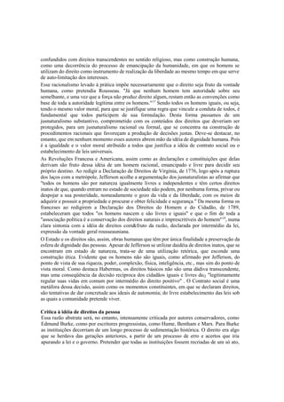 confundidos com direitos transcendentes no sentido religioso, mas como construção humana,
como uma decorrência do processo de emancipação da humanidade, em que os homens se
utilizam do direito como instrumento de realização da liberdade ao mesmo tempo em que serve
de auto-limitação dos interesses.
Esse racionalismo levado à prática impõe necessariamente que o direito seja fruto da vontade
humana, como pretendia Rousseau. "Já que nenhum homem tem autoridade sobre seu
semelhante, e uma vez que a força não produz direito algum, restam então as convenções como
base de toda a autoridade legítima entre os homens."17
Sendo todos os homens iguais, ou seja,
tendo o mesmo valor moral, para que se justifique uma regra que vincule a conduta de todos, é
fundamental que todos participem de sua formulação. Desta forma passamos de um
jusnaturalismo substantivo, comprometido com os conteúdos dos direitos que deveriam ser
protegidos, para um jusnaturalismo racional ou formal, que se concentra na construção de
procedimentos racionais que favoreçam a produção de decisões justas. Deve-se destacar, no
entanto, que em nenhum momento esses autores abrem mão da idéia de dignidade humana. Pois
é a igualdade e o valor moral atribuído a todos que justifica a idéia de contrato social ou o
estabelecimento de leis universais.
As Revoluções Francesa e Americana, assim como as declarações e constituições que delas
derivam são fruto dessa idéia de um homem racional, emancipado e livre para decidir seu
próprio destino. Ao redigir a Declaração de Direitos de Virgínia, de 1776, logo após a ruptura
dos laços com a metrópole, Jefferson acolhe a argumentação dos jusnaturalistas ao afirmar que
"todos os homens são por natureza igualmente livres e independentes e têm certos direitos
inatos de que, quando entram no estado de sociedade não podem, por nenhuma forma, privar ou
despojar a sua posteridade, nomeadamente o gozo da vida e da liberdade, com os meios de
adquirir e possuir a propriedade e procurar e obter felicidade e segurança." Da mesma forma os
franceses ao redigirem a Declaração dos Direitos do Homem e do Cidadão, de 1789,
estabeleceram que todos "os homens nascem e são livres e iguais" e que o fim de toda a
"associação política é a conservação dos direitos naturais e imprescritíveis do homem"19
, numa
clara sintonia com a idéia de direitos com&fruto da razão, declarada por intermédio da lei,
expressão da vontade geral rousseauniana.
O Estado e os direitos são, assim, obras humanas que têm por única finalidade a preservação da
esfera de dignidade das pessoas. Apesar de Jefferson se utilizar daidéia de direitos inatos, que se
encontram em estado de natureza, trata-se de uma utilização retórica, que esconde uma
construção ética. Evidente que os homens não são iguais, como afirmado por Jefferson, do
ponto de vista de sua riqueza, poder, complexão, física, inteligência, etc., mas sim do ponto de
vista moral. Como destaca Habermas, os direitos básicos não são uma dádiva transcendente,
mas uma conseqüência da decisão recíproca dos cidadãos iguais e livres deQ "legitimamente
regular suas vidas em comum por intermédio do direito positivo" . O Contrato social é uma
metáfora dessa decisão, assim como os momentos constituintes, em que se declaram direitos,
são tentativas de dar concretude aos ideais de autonomia; do livre estabelecimento das leis sob
as quais a comunidade pretende viver.
Crítica à idéia de direitos da pessoa
Essa razão abstrata será, no entanto, intensamente criticada por autores conservadores, como
Edmund Burke, como por escritores progressistas, como Hume, Bentham e Marx. Para Burke
as instituições decorriam de um longo processo de sedimentação histórica. O direito era algo
que se herdava das gerações anteriores, a partir de um processo de erro e acertos que iria
apurando a lei e o governo. Pretender que todas as instituições fossem recriadas de um só ato,
 