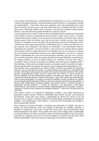 como o poder constituinte, que é a materialização da vontade geral rousseauniana, é pretender que
a razão de um grupo de homens, num determinado momento histórico, se sobreponha a séculos
de experimentação. 1
Como dizia um de seus seguidores, fazer uma constituição não é como
fazer um pudim, não basta que se siga uma receita para que o resultado seja bom. Por fim,
afirma que a Declaração poderia levar as pessoas a crer que eles realmente tinham aqueles
direitos, o que provocaria uma grande desordem se viessem a exigi-los.
A crítica progressista ou radical, embora tenha uma finalidade distinta, também desconfia desta
razão abstrata, da qual os jusnaturalistas derivam direitos. Hume critica Locke e os demais
contratualistas tanto em relação ao uso que fazem da racionalidade, ao dela derivarem o direito
natural, quanto à idéia de contrato, que além de num haver existido, tem por única função
mistificar o verdadeiro exercício do poder. Não há para Hume como derivar obrigações morais
e políticas da razão abstrata proposta pelos contratualistas, pois os valores que dela derivam e
que apontam como obrigatório, não passam de justificação a uma determinada forma de
organização da sociedade e exercício do poder," como um dia esses mesmos direitos naturais
serviram para justificar o poder absoluto dos reis. Bentham, por sua vez, descreve os direitos
tais como expresso na Declaração Francesa como "falácias anárquicas". Ao seu ver, a natureza
colocou a humanidade sob o governo de dois princípios soberanos, que são a dor e o prazer.
Nesse sentido as decisões morais são aquelas que derivam da maior felicidade, ou maior prazer.
Os sistemas jurídicos ao invés de darem atenção aos "caprichos" de uma falsa razão, à
"escuridão" devem se fundar no princípio da utilidade, único derivado da verdadeira razão.23
Para Bentham, o bem estar da sociedade só pode ser alcançado a partir do sacrifício de todos e
não pelo fortalecimento do egoísmo de cada um, como assegurado pela Declaração de 1789.
Este também será o ponto básico da crítica de Marx, ao fazer uma análise da declaração
Francesa, em sua obra Questão Judaica. Ao garantir direitos que separam a esfera pública da
privada, a Declaração estaria apenas mantendo uma situação de natureza dentro da nBva esfera
privada, assegurada pelo Estado, que deve preservá-la, sem intervir. A esfera cercada por
direitos burgueses tem por função básica garantir o mercado, que nada mais é do que uma
extensão do estado de natureza, onde deve prevalecer o mais forte, aquele que tenha domínio
sobre os meios de produção. Ao vender a sua força de trabalho, ou seja, ao realizar um contrato
que é protegido pela Declaração de Direitos, como parte intrínseca do direito de propriedade, as
pessoas estão indiretamente alienando também seus demais direitos. "O direito humano à
propriedade privada, portanto, é o direito de desfrutar o seu patrimônio e dele dispor
arbitrariamente, sem atender aos demais homens, independentemente da sociedade...[sendo] a
segurança o conceito social supremo da sociedade burguesa"24
como meio de preservaçao da
sociedade.
Estas críticas à direita e à esquerda da Declaração, somadas a uma reação historicista no
pensamento jurídico alemão, retiraram credibilidade desse direito racional, com pretensões
universalistas. Assim, para esses autores, a legitimidade do direito deve derivar ou de sua
sincronia com os valores e a herança cultural de uma determinada comunidade, do princípio da
utilidade - ou felicidade para o maior número - ou de uma total reformulação da sociedade, a
partir da igualização material.
Nesse contexto de diversos princípios e ideologias com pretensão de validade, mas que no
entanto são auto-excludentes, surge uma espécie de descrença em verdades superiores e
absolutas. O mundo que se abre com o século XX é cético, daí a força do positivismo como
método interpretativo do direito. Nesse sentido, não mais se deve indagar sobre a legitimidade
ou justiça do direito, mas sobre a sua eficácia, sobre a sua fonte de produção O que nos recoloca
na posição de Antígona, ou seja, de nos vermos obrigados a um direito que tem como único
título de legitimidade o fato de ser posto por aqueles que se encontram no poder.
 