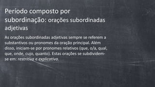 Período composto por
subordinação: orações subordinadas
adjetivas
As orações subordinadas adjetivas sempre se referem a
substantivos ou pronomes da oração principal. Além
disso, iniciam-se por pronomes relativos (que, o/a, qual,
que, onde, cujo, quanto). Estas orações se subdividem-
se em: restritiva e explicativa.
 