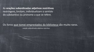 As orações subordinadas adjetivas restritivas
restringem, limitam, individualizam o sentido
do substantivo ou pronome a que se refere.
Os livros que tomei emprestados da biblioteca são muito raros.
oração subordinada adjetiva restritiva
 