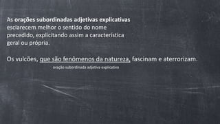 As orações subordinadas adjetivas explicativas
esclarecem melhor o sentido do nome
precedido, explicitando assim a característica
geral ou própria.
Os vulcões, que são fenômenos da natureza, fascinam e aterrorizam.
oração subordinada adjetiva explicativa
 