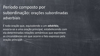 Período composto por
subordinação: orações subordinadas
adverbiais
É toda oração que, equivalendo a um advérbio,
associa-se a uma oração principal, estabelecendo com
ela determinadas relações semânticas que exprimem
as circunstâncias em que ocorre o fato expresso pela
oração principal.
 