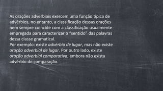 As orações adverbiais exercem uma função típica de
advérbios, no entanto, a classificação dessas orações
nem sempre coincide com a classificação usualmente
empregada para caracterizar o “sentido” das palavras
dessa classe gramatical.
Por exemplo: existe advérbio de lugar, mas não existe
oração adverbial de lugar. Por outro lado, existe
oração adverbial comparativa, embora não exista
advérbio de comparação.
 