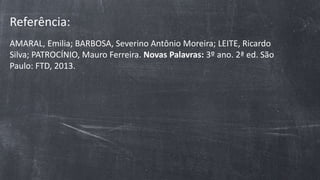 Referência:
AMARAL, Emilia; BARBOSA, Severino Antônio Moreira; LEITE, Ricardo
Silva; PATROCÍNIO, Mauro Ferreira. Novas Palavras: 3º ano. 2ª ed. São
Paulo: FTD, 2013.
 