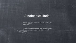 A noite está linda.
Oração: frase que se constitui de um sujeito e/ou
predicado.
Período: frase constituída de uma ou mais orações.
No caso acima, a frase se encontra no período
simples.
 