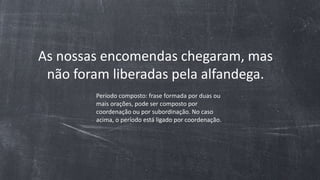 As nossas encomendas chegaram, mas
não foram liberadas pela alfandega.
Período composto: frase formada por duas ou
mais orações, pode ser composto por
coordenação ou por subordinação. No caso
acima, o período está ligado por coordenação.
 