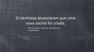 O cientistas anunciaram que uma
nova vacina foi criada.
No caso acima, o período está ligado por
subordinação.
 