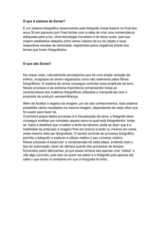 O que é sistema de Zonas?
É um sistema fotográfico desenvolvido pelo fotógrafo Ansel Adams no final dos
anos 30 em parceria com Fred Archer com a idéia de criar uma nomenclatura
adequada para a luz. Uma tecnologia inovadora e de baixo custo, que sua
origem estabelece relações entre vários valores de luz do objeto e suas
respectivas escalas de densidade, registradas pelos negativos diante dos
temas que foram fotografados.
O que são Zonas?
Na nossa visão, naturalmente percebemos que há uma ampla variação de
brilhos, incapazes de serem registrados como são realmente pelos filmes
fotográficos. O sistema de zonas consegue controlar essa amplitude de tons.
Nesse processo é de extrema importância compreender todas as
características dos matérias fotográficos utilizados e manipulá-las com o
propósito de produzir verossimilhança.
Além de facilitar o registro da imagem, por ter tais conhecimentos, este sistema
possibilita vários resultados na mesma imagem, dependendo de cada olhar que
foi usado para fazer tal.
O primeiro passo desse processo é a Visualização da cena, o fotógrafo deve
conseguir analisar por completo aquela cena na qual está fotografando, todas
as luzes e detalhes que invadem a lente da câmera, pode-se dizer que é a
habilidade de antecipar à imagem final em branco e preto ou mesmo em cores,
antes mesmo dela ser fotografada. O devido controle do processo fotográfico
permite o fotógrafo a explorar e utilizar melhor o seu universo criativo.
Nesse processo é essencial a compreensão de cada etapa, evitando todo o
tipo de automação, tanto da câmera quanto dos processos de tempos
fornecidos pelos fabricantes, já que esses tempos são apenas uma “média” e
não algo concreto, pois isso só quem vai saber é o fotógrafo pois apenas ele
sabe o que havia no ambiente em que a fotografia foi feita.
 