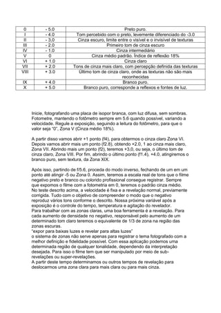0 - 5.0 Preto puro.
I - 4.0 Tom percebido com o preto, levemente diferenciado do -3.0
II - 3,0 Cinza escuro, limite entre o visível e o invisível de texturas
III - 2.0 Primeiro tom de cinza escuro
IV - 1.0 Cinza intermediário
V 0 Cinza médio padrão. Índice de reflexão 18%
VI + 1.0 Cinza claro
VII + 2.0 Tons de cinza mais claro, com percepção definida das texturas
VIII + 3.0 Último tom de cinza claro, onde as texturas não são mais
reconhecidas
IX + 4.0 Branco puro.
X + 5.0 Branco puro, corresponde a reflexos e fontes de luz.
Inicie, fotografando uma placa de isopor branca, com luz difusa, sem sombras.
Fotometre, mantendo o fotômetro sempre em 5.6 quando possível, variando a
velocidade. Regule a exposição, seguindo a leitura do fotômetro, para que o
valor seja “0”, Zona V (Cinza médio 18%).
A partir disso vamos abrir +1 ponto (f4), para obtermos o cinza claro Zona VI.
Depois vamos abrir mais um ponto (f2.8), obtendo +2.0, 1 ao cinza mais claro,
Zona VII. Abrindo mais um ponto (f2), teremos +3,0, ou seja, o último tom de
cinza claro, Zona VIII. Por fim, abrindo o último ponto (f1.4), +4.0, atingiremos o
branco puro, sem textura, da Zona XIX.
Após isso, partindo de f/5.6, proceda do modo inverso, fechando de um em um
ponto até atingir -5 ou Zona 0. Assim, teremos a escala real de tons que o filme
negativo preto e branco ou colorido profissional consegue registrar. Sempre
que expomos o filme com a fotometria em 0, teremos o padrão cinza médio.
No teste descrito acima, a velocidade é fixa e a revelação normal, previamente
corrigida. Tudo com o objetivo de compreender o modo que o negativo
reproduz vários tons conforme o descrito. Nossa próxima variável após a
exposição é o controle do tempo, temperatura e agitação do revelador.
Para trabalhar com as zonas claras, uma boa ferramenta é a revelação. Para
cada aumento de densidade no negativo, responsável pelo aumento de um
determinado tom claro teremos o equivalente de 1/3 de zona na região das
zonas escuras.
“expor para baixas luzes e revelar para altas luzes”
o sistema de zonas não serve apenas para registrar o tema fotografado com a
melhor definição e fidelidade possível. Com essa aplicação podemos uma
determinada região de qualquer tonalidade, dependendo da interpretação
desejada. Para isso o filme tem que ser manipulado por meio de sub-
revelações ou super-revelações.
A partir deste tempo determinamos ou outros tempos de revelação para
deslocarmos uma zona clara para mais clara ou para mais cinza.
 