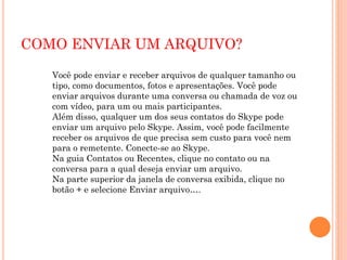 COMO ENVIAR UM ARQUIVO?
Você pode enviar e receber arquivos de qualquer tamanho ou
tipo, como documentos, fotos e apresentações. Você pode
enviar arquivos durante uma conversa ou chamada de voz ou
com vídeo, para um ou mais participantes.
Além disso, qualquer um dos seus contatos do Skype pode
enviar um arquivo pelo Skype. Assim, você pode facilmente
receber os arquivos de que precisa sem custo para você nem
para o remetente. Conecte-se ao Skype.
Na guia Contatos ou Recentes, clique no contato ou na
conversa para a qual deseja enviar um arquivo.
Na parte superior da janela de conversa exibida, clique no
botão + e selecione Enviar arquivo….
 