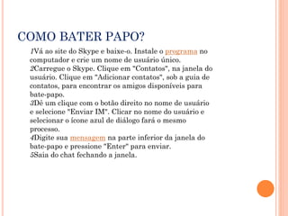 COMO BATER PAPO?
1Vá ao site do Skype e baixe-o. Instale o programa no
computador e crie um nome de usuário único.
2Carregue o Skype. Clique em "Contatos", na janela do
usuário. Clique em "Adicionar contatos", sob a guia de
contatos, para encontrar os amigos disponíveis para
bate-papo.
3Dê um clique com o botão direito no nome de usuário
e selecione "Enviar IM". Clicar no nome do usuário e
selecionar o ícone azul de diálogo fará o mesmo
processo.
4Digite sua mensagem na parte inferior da janela do
bate-papo e pressione "Enter" para enviar.
5Saia do chat fechando a janela.
 