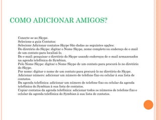 COMO ADICIONAR AMIGOS?
Conecte-se ao Skype.
Selecione a guia Contatos:
Selecione Adicionar contatos Skype São dadas as seguintes opções:
Do diretório do Skype: digitar o Nome Skype, nome completo ou endereço de e-mail
de um contato para localizá-lo.
Do e-mail: pesquisar o diretório do Skype usando endereços de e-mail armazenados
na agenda telefônica do Symbian.
Pelo Nome Skype: digitar o Nome Skype de um contato para procurá-lo no diretório
do Skype.
Por nome: digitar o nome de um contato para procurá-lo no diretório do Skype.
Adicionar número: adicionar um número de telefone fixo ou celular à sua lista de
contatos.
Da agenda telefônica: adicionar um número de telefone fixo ou celular da agenda
telefônica do Symbian à sua lista de contatos.
Copiar contatos da agenda telefônica: adicionar todos os números de telefone fixo e
celular da agenda telefônica do Symbian à sua lista de contatos.
 