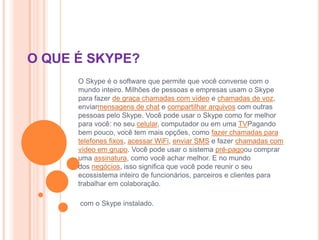 O QUE É SKYPE?
O Skype é o software que permite que você converse com o
mundo inteiro. Milhões de pessoas e empresas usam o Skype
para fazer de graça chamadas com vídeo e chamadas de voz,
enviarmensagens de chat e compartilhar arquivos com outras
pessoas pelo Skype. Você pode usar o Skype como for melhor
para você: no seu celular, computador ou em uma TVPagando
bem pouco, você tem mais opções, como fazer chamadas para
telefones fixos, acessar WiFi, enviar SMS e fazer chamadas com
vídeo em grupo. Você pode usar o sistema pré-pagoou comprar
uma assinatura, como você achar melhor. E no mundo
dos negócios, isso significa que você pode reunir o seu
ecossistema inteiro de funcionários, parceiros e clientes para
trabalhar em colaboração.
com o Skype instalado.
 