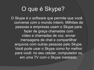 O que é Skype?
O Skype é o software que permite que você
converse com o mundo inteiro. Milhões de
pessoas e empresas usam o Skype para
fazer de graça chamadas com
vídeo e chamadas de voz, enviar
mensagens de chat e compartilhar
arquivos com outras pessoas pelo Skype.
Você pode usar o Skype como for melhor
para você: no seu celular, computador ou
em uma TV com o Skype instalado.
 