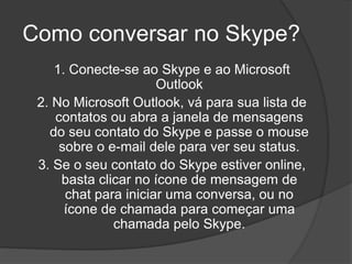 Como conversar no Skype?
1. Conecte-se ao Skype e ao Microsoft
Outlook
2. No Microsoft Outlook, vá para sua lista de
contatos ou abra a janela de mensagens
do seu contato do Skype e passe o mouse
sobre o e-mail dele para ver seu status.
3. Se o seu contato do Skype estiver online,
basta clicar no ícone de mensagem de
chat para iniciar uma conversa, ou no
ícone de chamada para começar uma
chamada pelo Skype.
 