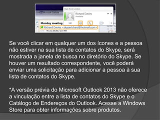 Se você clicar em qualquer um dos ícones e a pessoa
não estiver na sua lista de contatos do Skype, será
mostrada a janela de busca no diretório do Skype. Se
houver um resultado correspondente, você poderá
enviar uma solicitação para adicionar a pessoa à sua
lista de contatos do Skype.
*A versão prévia do Microsoft Outlook 2013 não oferece
a vinculação entre a lista de contatos do Skype e o
Catálogo de Endereços do Outlook. Acesse a Windows
Store para obter informações sobre produtos.
 